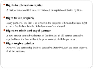  Rights to interest on capital

   A partner is not entitled to receive interest on capital contributed by him..
   
 Right to use property

   Every partner of the firm is co-owner in the property of firm and he has a right
  to use it for the best benefit of the business of the allowed.
 Rights to admit and expel partner

  A new partner cannot be admitted in the firm and an old partner cannot be
  expelled from the firm without the prior consent of all the partners.
 Right to give opinion
  Nature of the partnership business cannot be altered without the prior approval
  of all the partners.
 