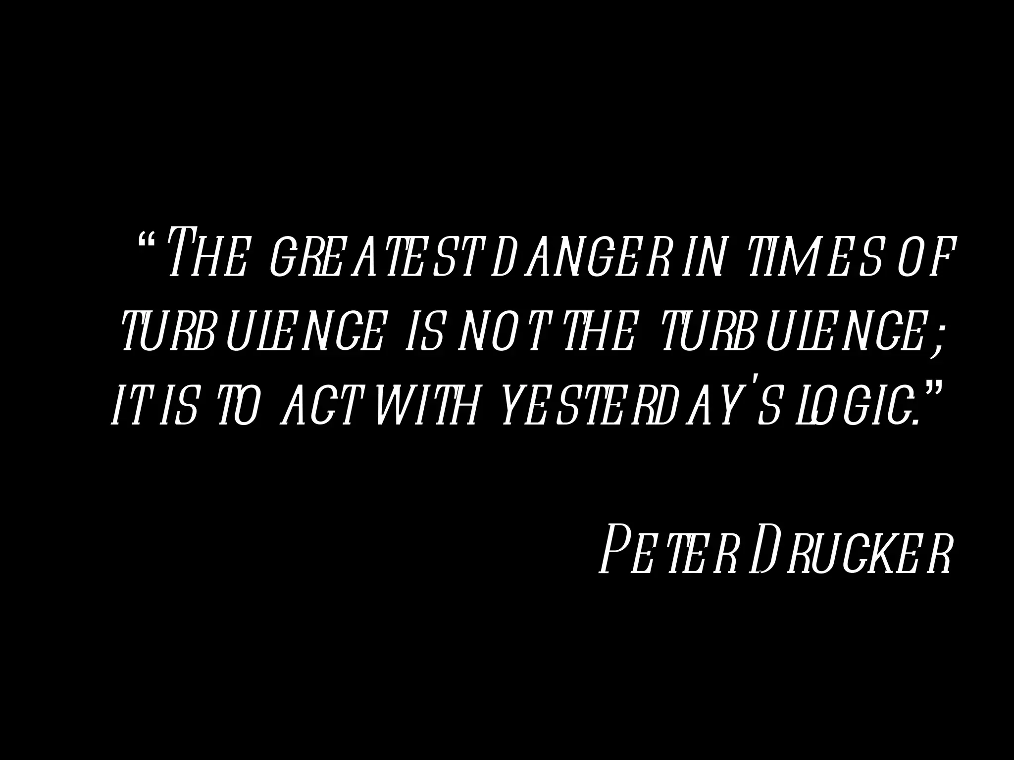 “The greatest danger in times of
turbul  ence is not the turbul ence;
it is to act with yesterday's logic.”

                     Peter D rucker
 