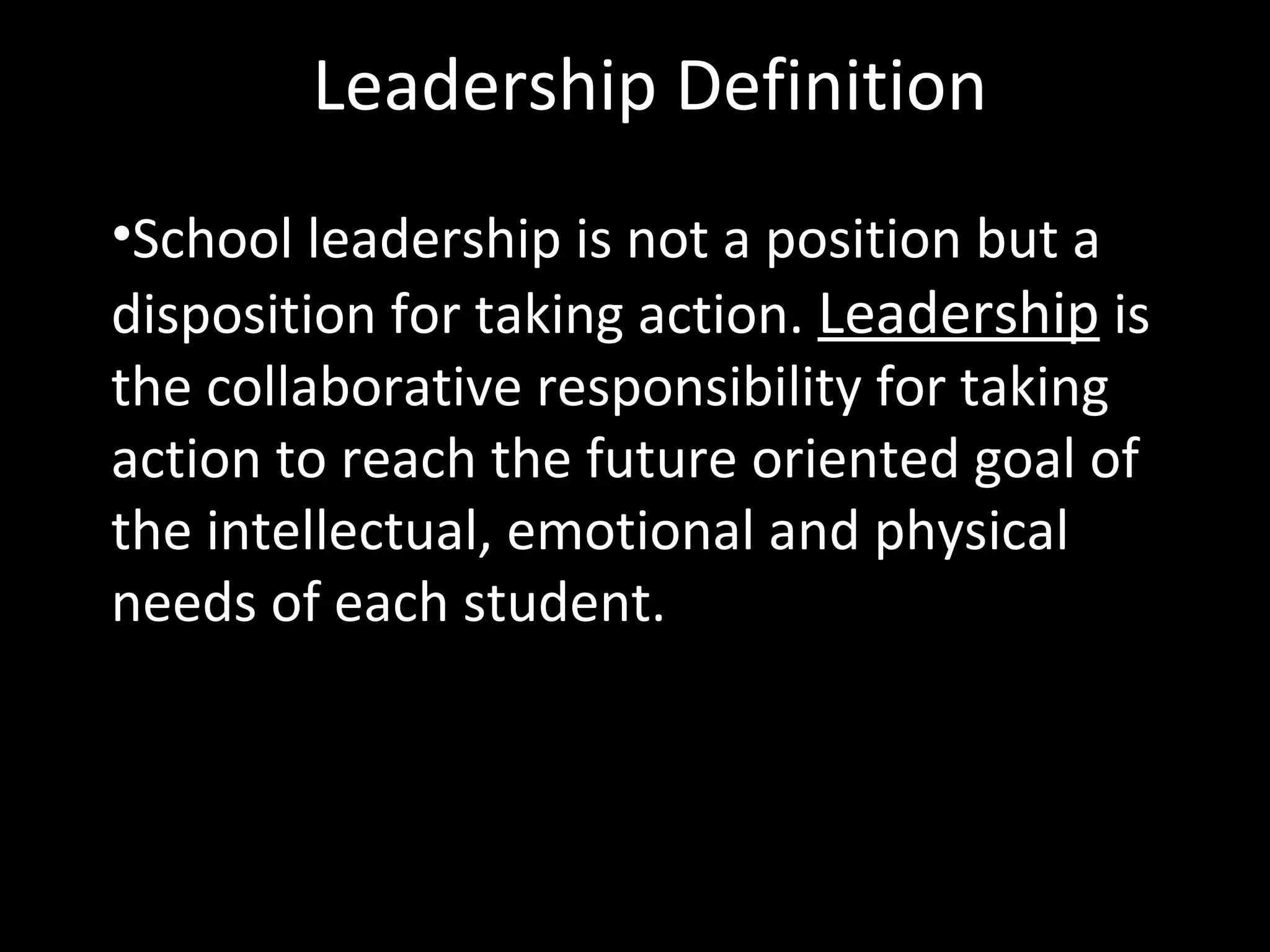 Leadership Definition
•School leadership is not a position but a
disposition for taking action. Leadership is
the collaborative responsibility for taking
action to reach the future oriented goal of
the intellectual, emotional and physical
needs of each student.
 