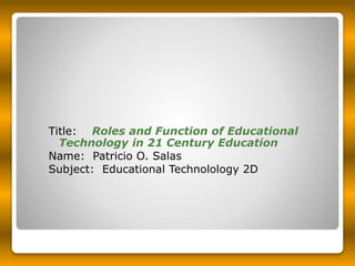 Title: Roles and Function of Educational
Technology in 21 Century Education
Name: Patricio O. Salas
Subject: Educational Technolology 2D
 