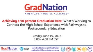 www.GradNation.org | #GradNation
gradnation90@americaspromise.org
Achieving a 90 percent Graduation Rate: What’s Working to
Connect the High School Experience with Pathways to
Postsecondary Education
Tuesday, June 19, 2018
3:00 - 4:00 PM EST
 