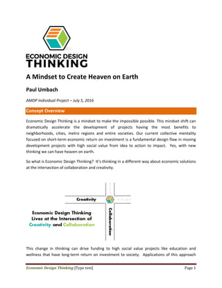 Economic	Design	Thinking	[Type	text]	 Page	1	
 
 
A Mindset to Create Heaven on Earth 
Paul Umbach  
AMDP Individual Project – July 5, 2016   
Concept Overview  
Economic Design Thinking is a mindset to make the impossible possible. This mindset shift can 
dramatically  accelerate  the  development  of  projects  having  the  most  benefits  to 
neighborhoods,  cities,  metro  regions  and  entire  societies.  Our  current  collective  mentality 
focused on short‐term economic return on investment is a fundamental design flaw in moving 
development  projects  with  high  social  value  from  idea  to  action  to  impact.    Yes,  with  new 
thinking we can have heaven on earth.   
So what is Economic Design Thinking?  It’s thinking in a different way about economic solutions 
at the intersection of collaboration and creativity.   
 
This  change  in  thinking  can  drive  funding  to  high  social  value  projects  like  education  and 
wellness that have long‐term return on investment to society.  Applications of this approach 
 