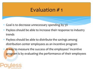 Evaluation # 1

Goal is to decrease unnecessary spending by 5%
Payless should be able to increase their response to industry
trends
Payless should be able to distribute the savings among
distribution center employees as an incentive program
A way to measure the success of the employees’ incentive
program is by evaluating the performance of their employees
 