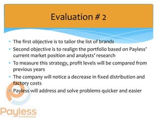 Evaluation # 2

The first objective is to tailor the list of brands
Second objective is to realign the portfolio based on Payless’
current market position and analysts’ research
To measure this strategy, profit levels will be compared from
previous years
The company will notice a decrease in fixed distribution and
factory costs
Payless will address and solve problems quicker and easier
 