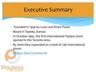 Executive Summary

 Founded in 1956 by Louis and Shaoi Pozes
Based in Topeka, Kansas
In October 1997, the first international Payless store
opened in the Toronto area.
By 2000 they expanded to a total of 236 international
stores
Payless Shoe Commercial
 