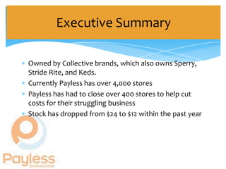 Executive Summary

Owned by Collective brands, which also owns Sperry,
Stride Rite, and Keds.
Currently Payless has over 4,000 stores
Payless has had to close over 400 stores to help cut
costs for their struggling business
Stock has dropped from $24 to $12 within the past year
 