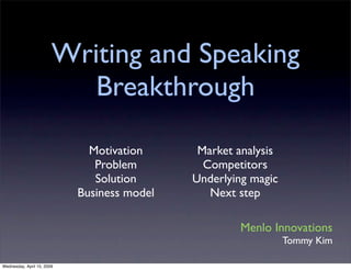 Writing and Speaking
                           Breakthrough

                              Motivation      Market analysis
                               Problem         Competitors
                               Solution      Underlying magic
                            Business model      Next step

                                                     Menlo Innovations
                                                                Tommy Kim

Wednesday, April 15, 2009
 