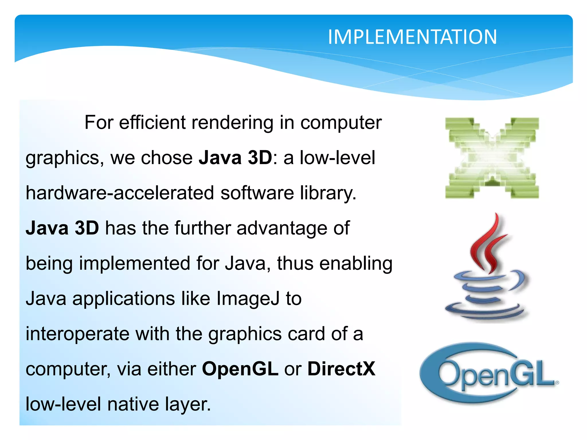 IMPLEMENTATION


       For efficient rendering in computer
graphics, we chose Java 3D: a low-level
hardware-accelerated software library.
Java 3D has the further advantage of
being implemented for Java, thus enabling
Java applications like ImageJ to
interoperate with the graphics card of a
computer, via either OpenGL or DirectX
low-level native layer.
 