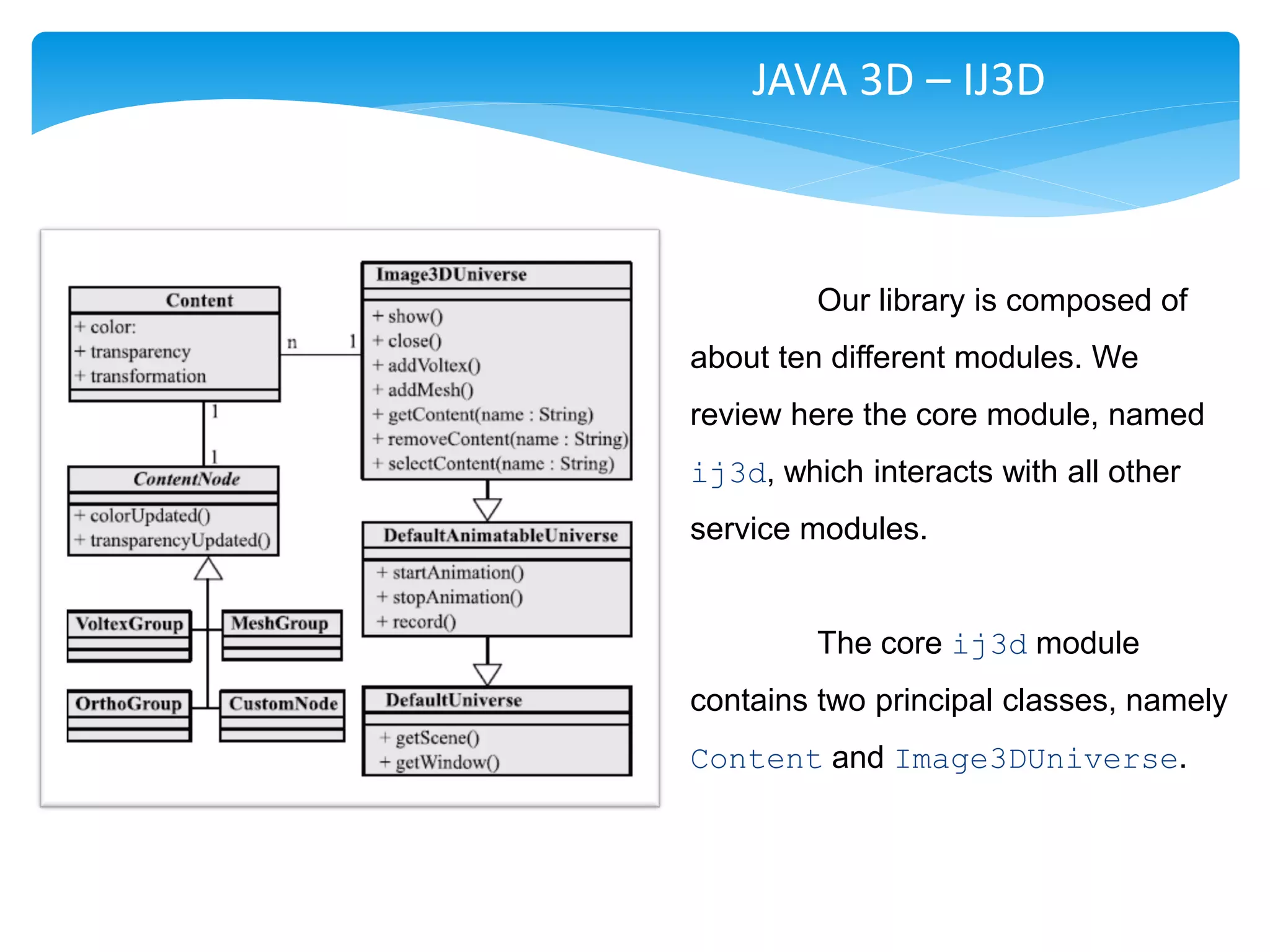 JAVA 3D – IJ3D



         Our library is composed of
about ten different modules. We
review here the core module, named
ij3d, which interacts with all other
service modules.


         The core ij3d module
contains two principal classes, namely
Content and Image3DUniverse.
 