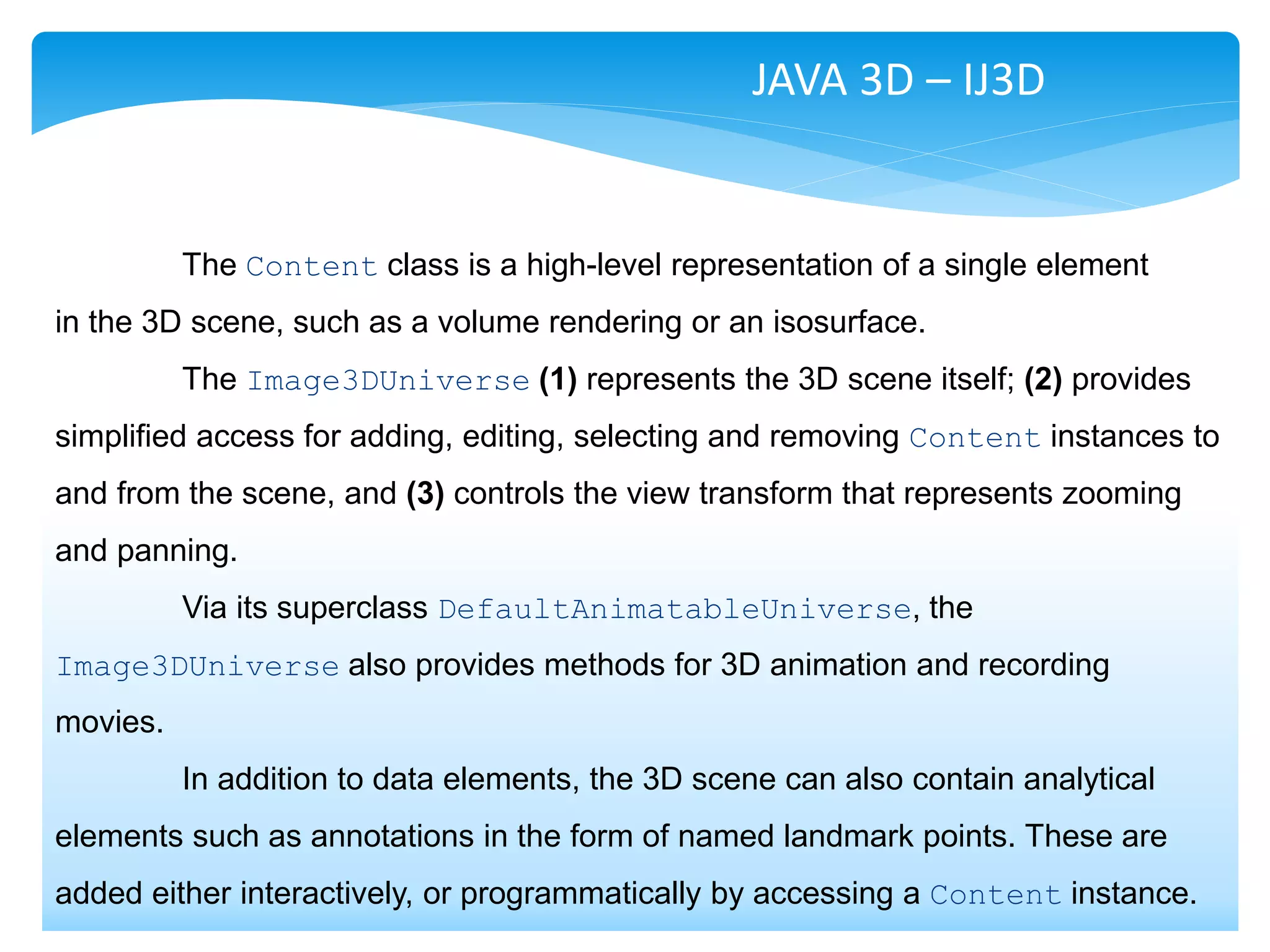 JAVA 3D – IJ3D


          The Content class is a high-level representation of a single element
in the 3D scene, such as a volume rendering or an isosurface.
          The Image3DUniverse (1) represents the 3D scene itself; (2) provides
simplified access for adding, editing, selecting and removing Content instances to
and from the scene, and (3) controls the view transform that represents zooming
and panning.
          Via its superclass DefaultAnimatableUniverse, the
Image3DUniverse also provides methods for 3D animation and recording
movies.
          In addition to data elements, the 3D scene can also contain analytical
elements such as annotations in the form of named landmark points. These are
added either interactively, or programmatically by accessing a Content instance.
 
