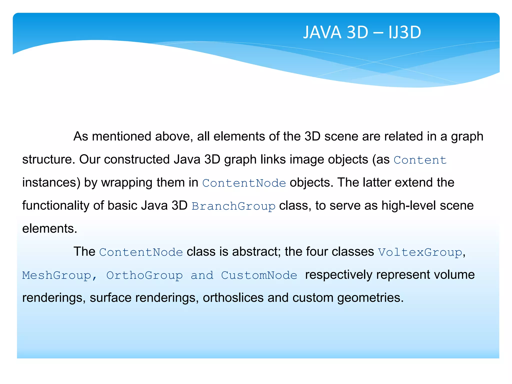 JAVA 3D – IJ3D




        As mentioned above, all elements of the 3D scene are related in a graph
structure. Our constructed Java 3D graph links image objects (as Content
instances) by wrapping them in ContentNode objects. The latter extend the
functionality of basic Java 3D BranchGroup class, to serve as high-level scene
elements.
        The ContentNode class is abstract; the four classes VoltexGroup,
MeshGroup, OrthoGroup and CustomNode respectively represent volume
renderings, surface renderings, orthoslices and custom geometries.
 