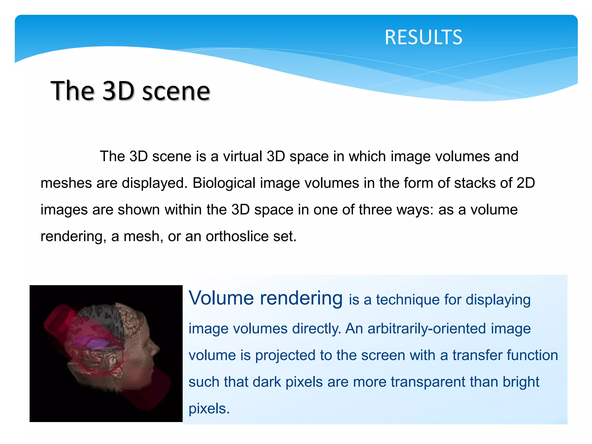 RESULTS

 The 3D scene

         The 3D scene is a virtual 3D space in which image volumes and
meshes are displayed. Biological image volumes in the form of stacks of 2D
images are shown within the 3D space in one of three ways: as a volume
rendering, a mesh, or an orthoslice set.



                       Volume rendering is a technique for displaying
                       image volumes directly. An arbitrarily-oriented image
                       volume is projected to the screen with a transfer function
                       such that dark pixels are more transparent than bright
                       pixels.
 