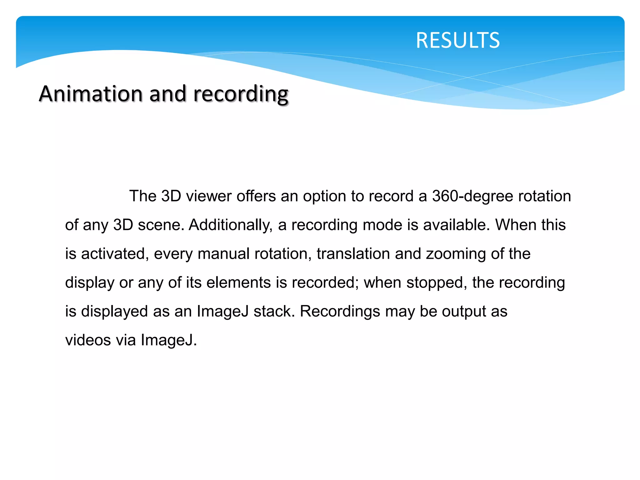 RESULTS

Animation and recording



           The 3D viewer offers an option to record a 360-degree rotation
  of any 3D scene. Additionally, a recording mode is available. When this
  is activated, every manual rotation, translation and zooming of the
  display or any of its elements is recorded; when stopped, the recording
  is displayed as an ImageJ stack. Recordings may be output as
  videos via ImageJ.
 