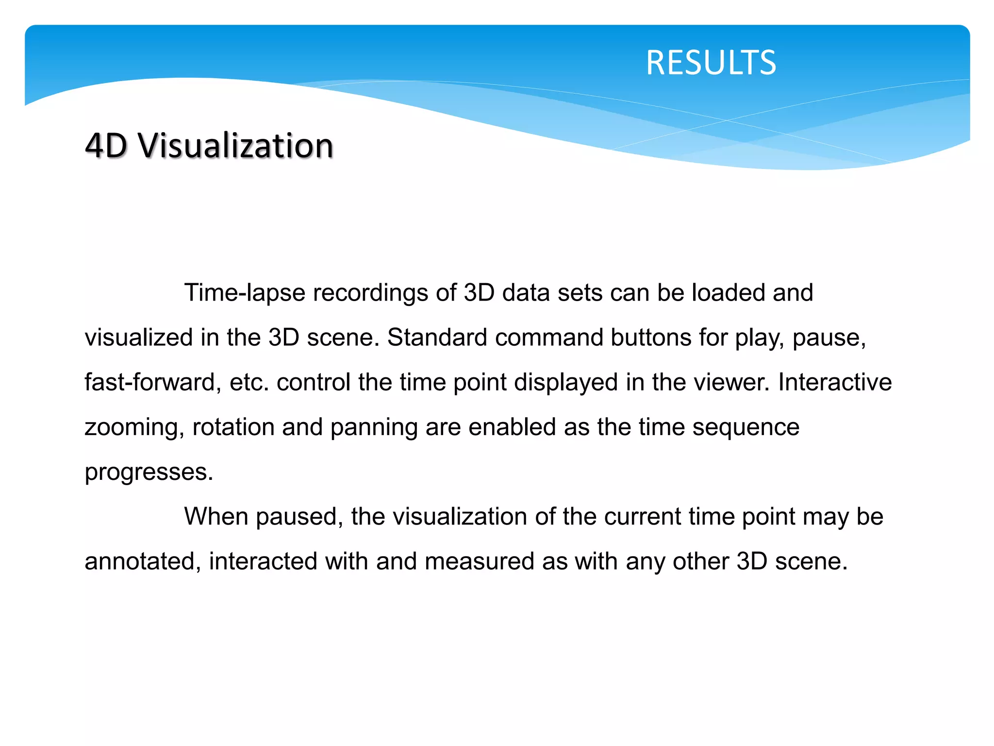 RESULTS

4D Visualization


         Time-lapse recordings of 3D data sets can be loaded and
visualized in the 3D scene. Standard command buttons for play, pause,
fast-forward, etc. control the time point displayed in the viewer. Interactive
zooming, rotation and panning are enabled as the time sequence
progresses.
         When paused, the visualization of the current time point may be
annotated, interacted with and measured as with any other 3D scene.
 