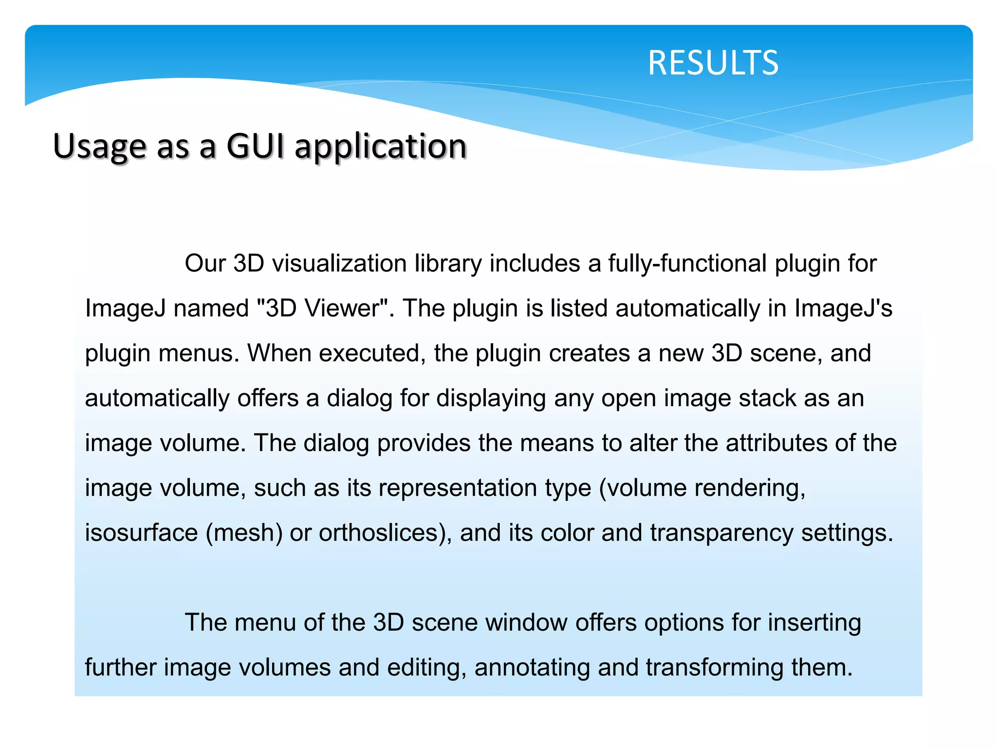 RESULTS

Usage as a GUI application

           Our 3D visualization library includes a fully-functional plugin for
  ImageJ named "3D Viewer". The plugin is listed automatically in ImageJ's
  plugin menus. When executed, the plugin creates a new 3D scene, and
  automatically offers a dialog for displaying any open image stack as an
  image volume. The dialog provides the means to alter the attributes of the
  image volume, such as its representation type (volume rendering,
  isosurface (mesh) or orthoslices), and its color and transparency settings.


           The menu of the 3D scene window offers options for inserting
  further image volumes and editing, annotating and transforming them.
 