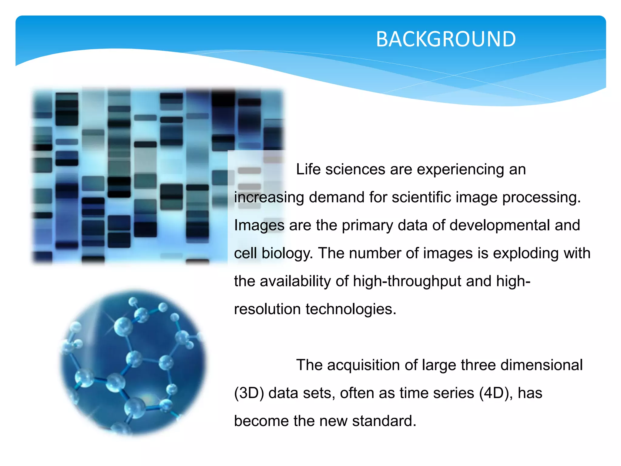 BACKGROUND




         Life sciences are experiencing an
increasing demand for scientific image processing.
Images are the primary data of developmental and
cell biology. The number of images is exploding with
the availability of high-throughput and high-
resolution technologies.


         The acquisition of large three dimensional
(3D) data sets, often as time series (4D), has
become the new standard.
 