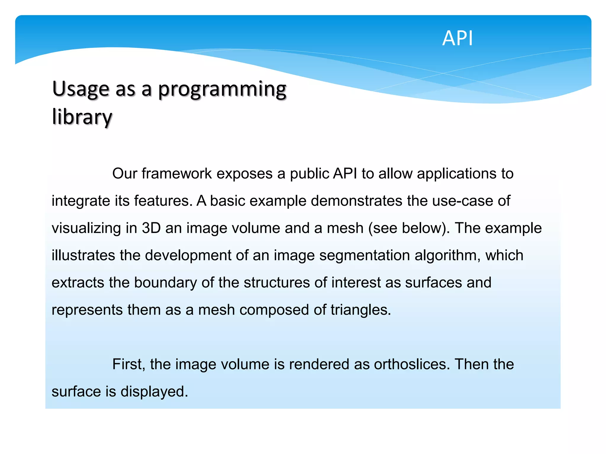 API

Usage as a programming
library

         Our framework exposes a public API to allow applications to
integrate its features. A basic example demonstrates the use-case of
visualizing in 3D an image volume and a mesh (see below). The example
illustrates the development of an image segmentation algorithm, which
extracts the boundary of the structures of interest as surfaces and
represents them as a mesh composed of triangles.


         First, the image volume is rendered as orthoslices. Then the
surface is displayed.
 