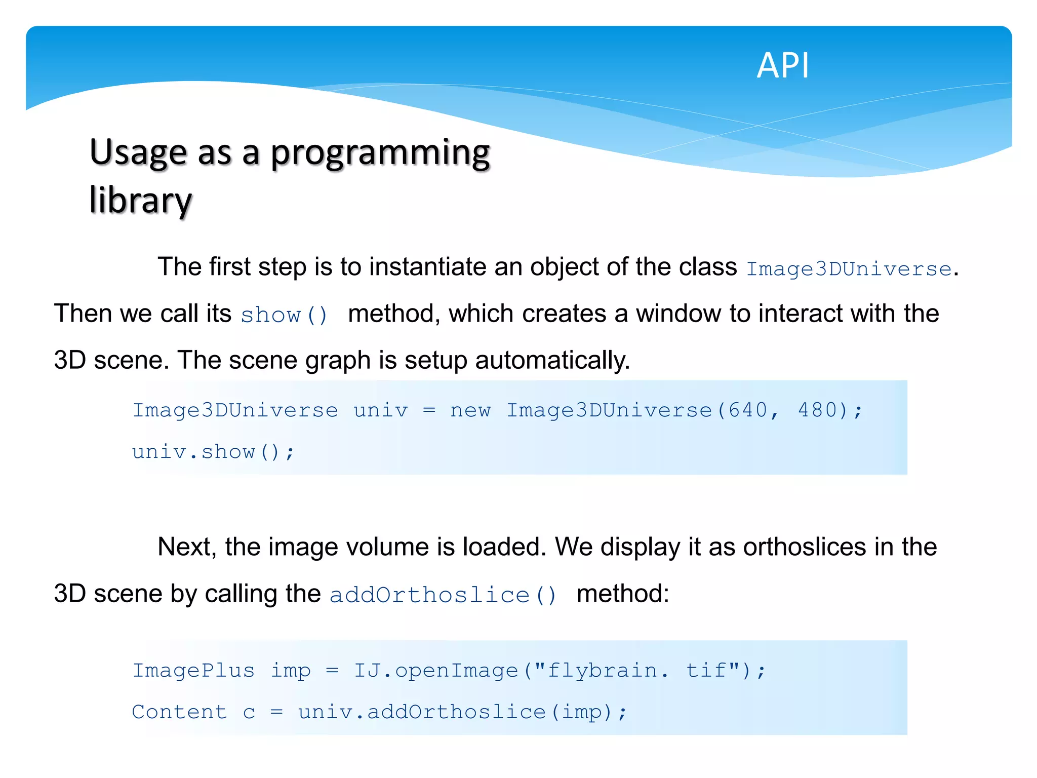 API

  Usage as a programming
  library
        The first step is to instantiate an object of the class Image3DUniverse.
Then we call its show() method, which creates a window to interact with the
3D scene. The scene graph is setup automatically.
      Image3DUniverse univ = new Image3DUniverse(640, 480);
      univ.show();



        Next, the image volume is loaded. We display it as orthoslices in the
3D scene by calling the addOrthoslice() method:

      ImagePlus imp = IJ.openImage("flybrain. tif");
      Content c = univ.addOrthoslice(imp);
 