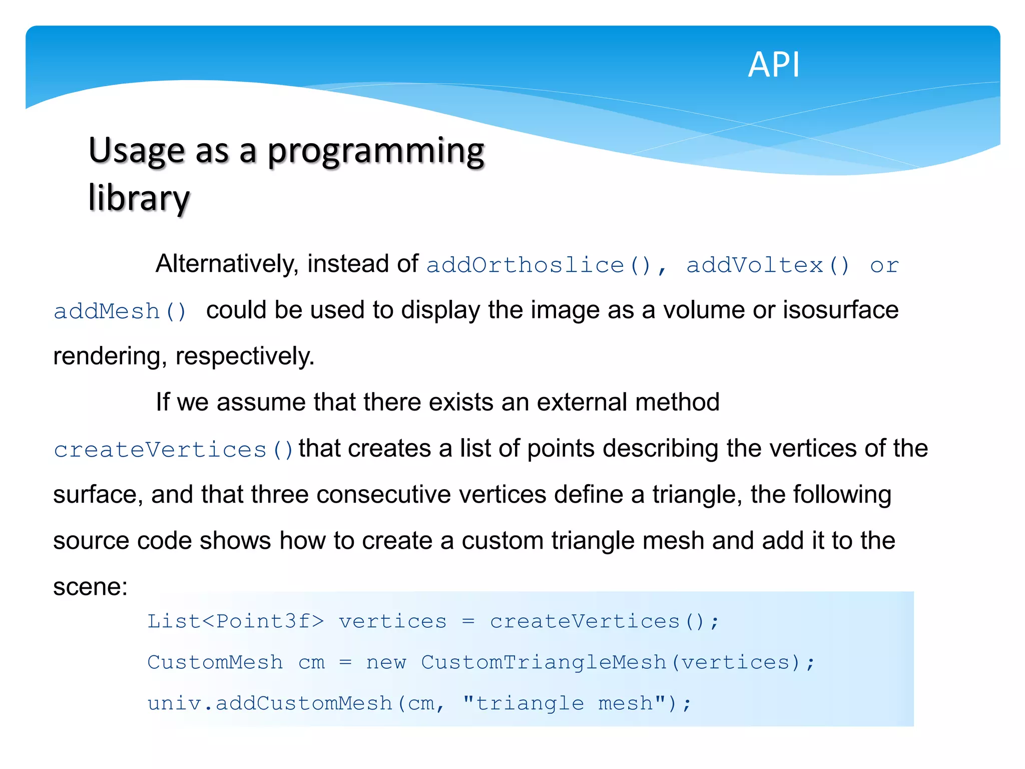 API

   Usage as a programming
   library
         Alternatively, instead of addOrthoslice(), addVoltex() or
addMesh() could be used to display the image as a volume or isosurface
rendering, respectively.
         If we assume that there exists an external method
createVertices()that creates a list of points describing the vertices of the
surface, and that three consecutive vertices define a triangle, the following
source code shows how to create a custom triangle mesh and add it to the
scene:
         List<Point3f> vertices = createVertices();
         CustomMesh cm = new CustomTriangleMesh(vertices);
         univ.addCustomMesh(cm, "triangle mesh");
 