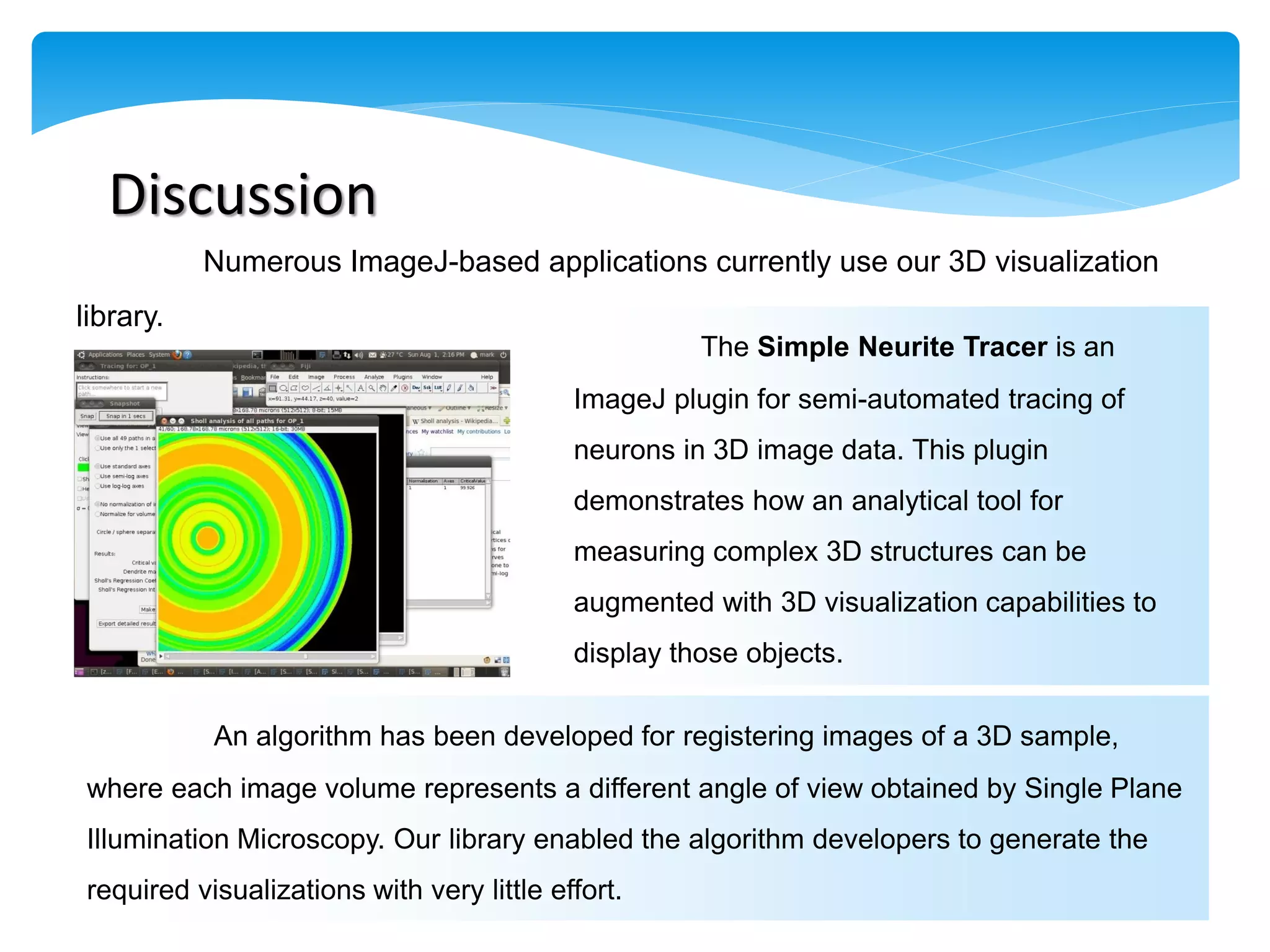 Discussion
           Numerous ImageJ-based applications currently use our 3D visualization
library.
                                                     The Simple Neurite Tracer is an
                                           ImageJ plugin for semi-automated tracing of
                                           neurons in 3D image data. This plugin
                                           demonstrates how an analytical tool for
                                           measuring complex 3D structures can be
                                           augmented with 3D visualization capabilities to
                                           display those objects.

           An algorithm has been developed for registering images of a 3D sample,
where each image volume represents a different angle of view obtained by Single Plane
Illumination Microscopy. Our library enabled the algorithm developers to generate the
required visualizations with very little effort.
 