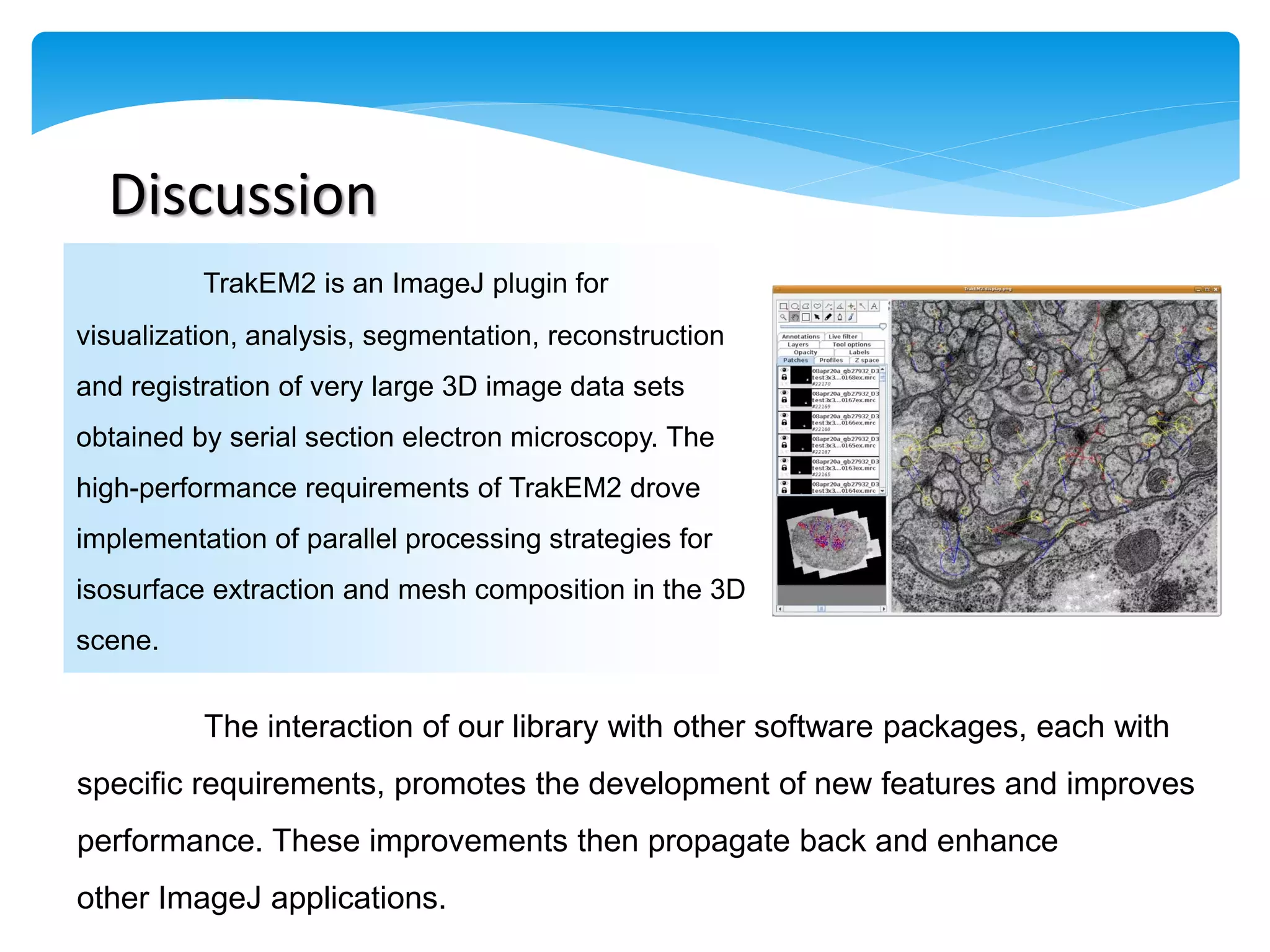 Discussion
          TrakEM2 is an ImageJ plugin for
visualization, analysis, segmentation, reconstruction
and registration of very large 3D image data sets
obtained by serial section electron microscopy. The
high-performance requirements of TrakEM2 drove
implementation of parallel processing strategies for
isosurface extraction and mesh composition in the 3D
scene.


          The interaction of our library with other software packages, each with
specific requirements, promotes the development of new features and improves
performance. These improvements then propagate back and enhance
other ImageJ applications.
 