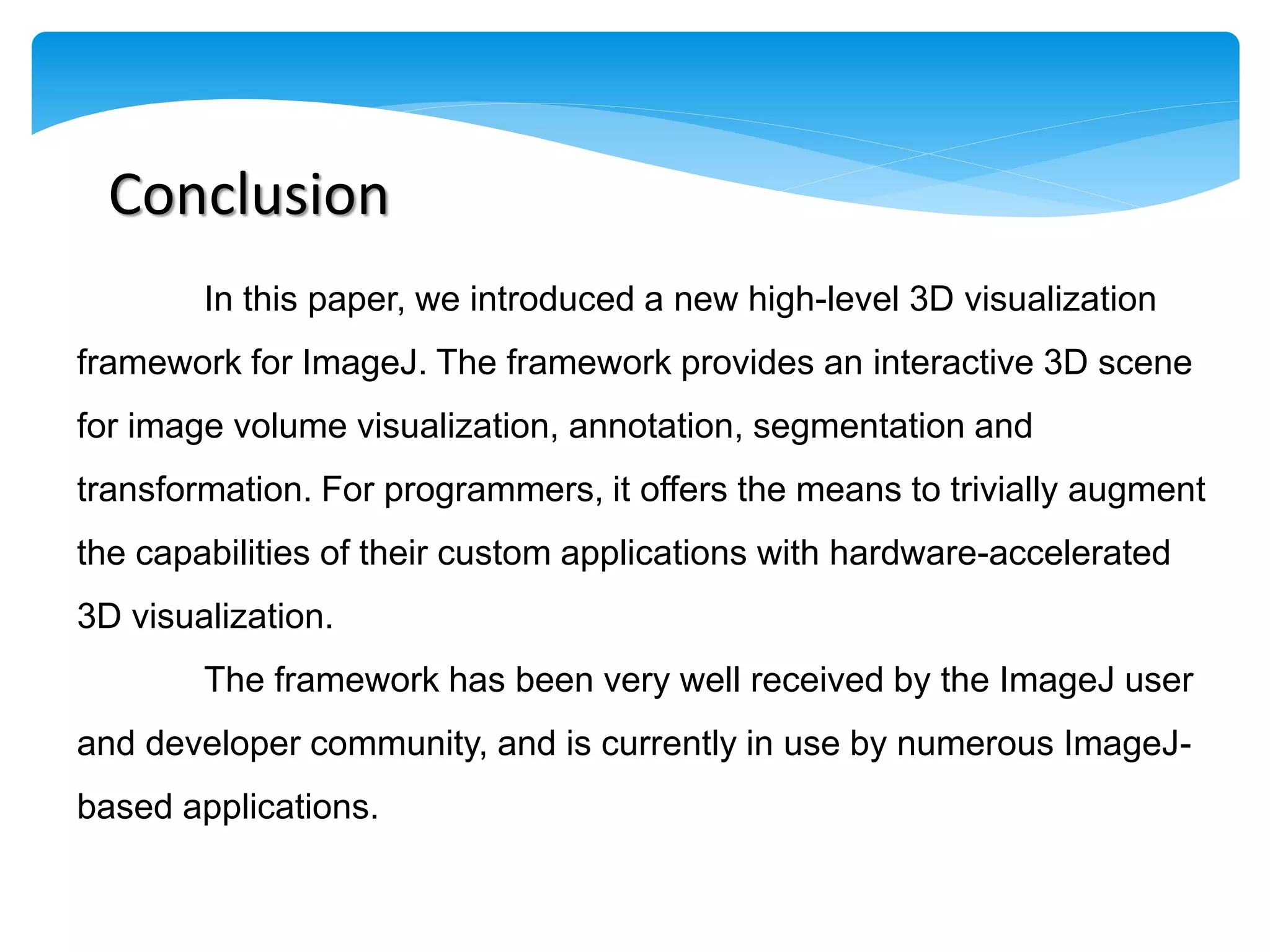 Conclusion
        In this paper, we introduced a new high-level 3D visualization
framework for ImageJ. The framework provides an interactive 3D scene
for image volume visualization, annotation, segmentation and
transformation. For programmers, it offers the means to trivially augment
the capabilities of their custom applications with hardware-accelerated
3D visualization.
        The framework has been very well received by the ImageJ user
and developer community, and is currently in use by numerous ImageJ-
based applications.
 
