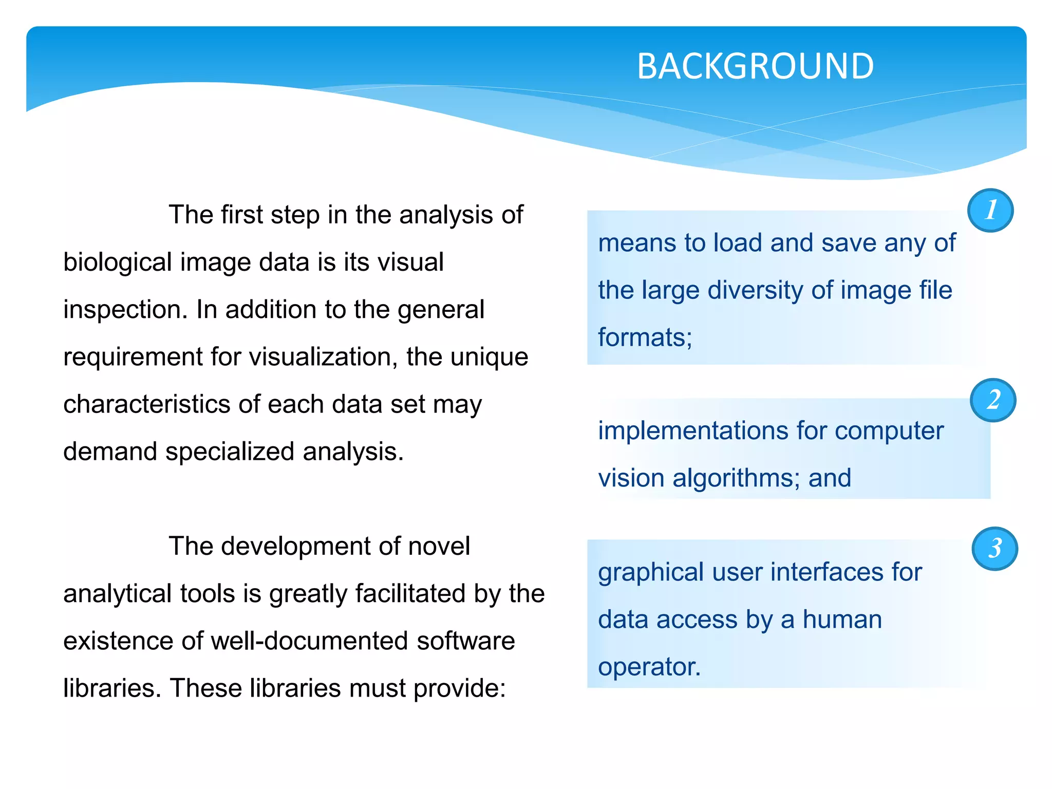 BACKGROUND


          The first step in the analysis of                                          1
                                                 means to load and save any of
biological image data is its visual
                                                 the large diversity of image file
inspection. In addition to the general
                                                 formats;
requirement for visualization, the unique
characteristics of each data set may                                                 2
                                                 implementations for computer
demand specialized analysis.
                                                 vision algorithms; and

          The development of novel                                                   3
                                                 graphical user interfaces for
analytical tools is greatly facilitated by the
                                                 data access by a human
existence of well-documented software
                                                 operator.
libraries. These libraries must provide:
 