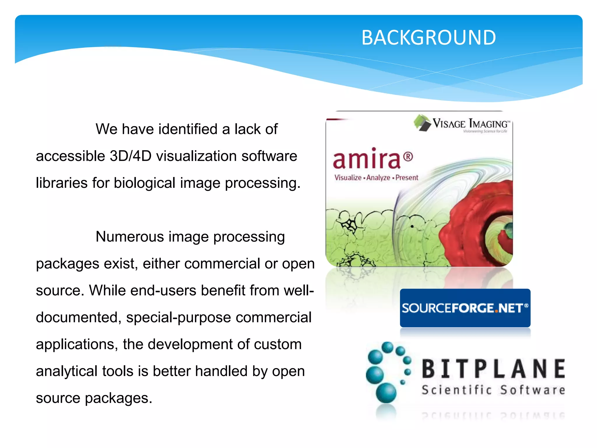 BACKGROUND


         We have identified a lack of
accessible 3D/4D visualization software
libraries for biological image processing.


         Numerous image processing
packages exist, either commercial or open
source. While end-users benefit from well-
documented, special-purpose commercial
applications, the development of custom
analytical tools is better handled by open
source packages.
 