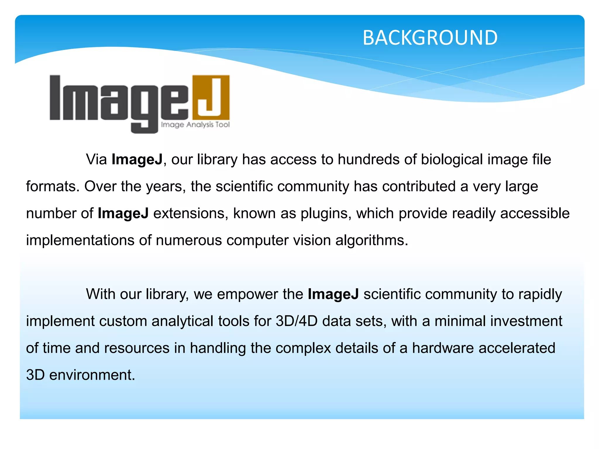 BACKGROUND




         Via ImageJ, our library has access to hundreds of biological image file
formats. Over the years, the scientific community has contributed a very large
number of ImageJ extensions, known as plugins, which provide readily accessible
implementations of numerous computer vision algorithms.


         With our library, we empower the ImageJ scientific community to rapidly
implement custom analytical tools for 3D/4D data sets, with a minimal investment
of time and resources in handling the complex details of a hardware accelerated
3D environment.
 
