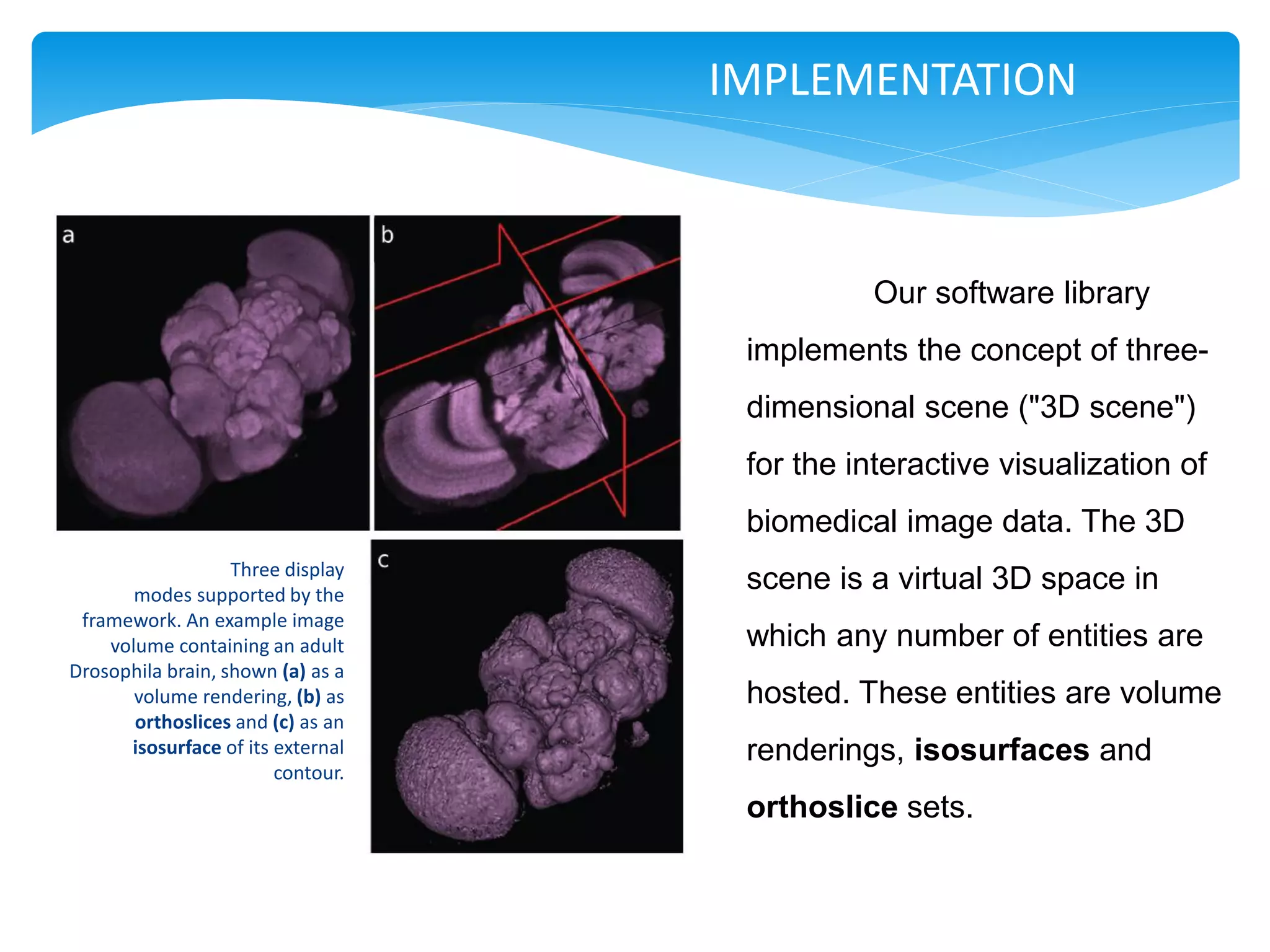 IMPLEMENTATION



                                             Our software library
                                    implements the concept of three-
                                    dimensional scene ("3D scene")
                                    for the interactive visualization of
                                    biomedical image data. The 3D
                   Three display
       modes supported by the
                                    scene is a virtual 3D space in
 framework. An example image
    volume containing an adult      which any number of entities are
Drosophila brain, shown (a) as a
       volume rendering, (b) as     hosted. These entities are volume
       orthoslices and (c) as an
      isosurface of its external    renderings, isosurfaces and
                        contour.
                                    orthoslice sets.
 