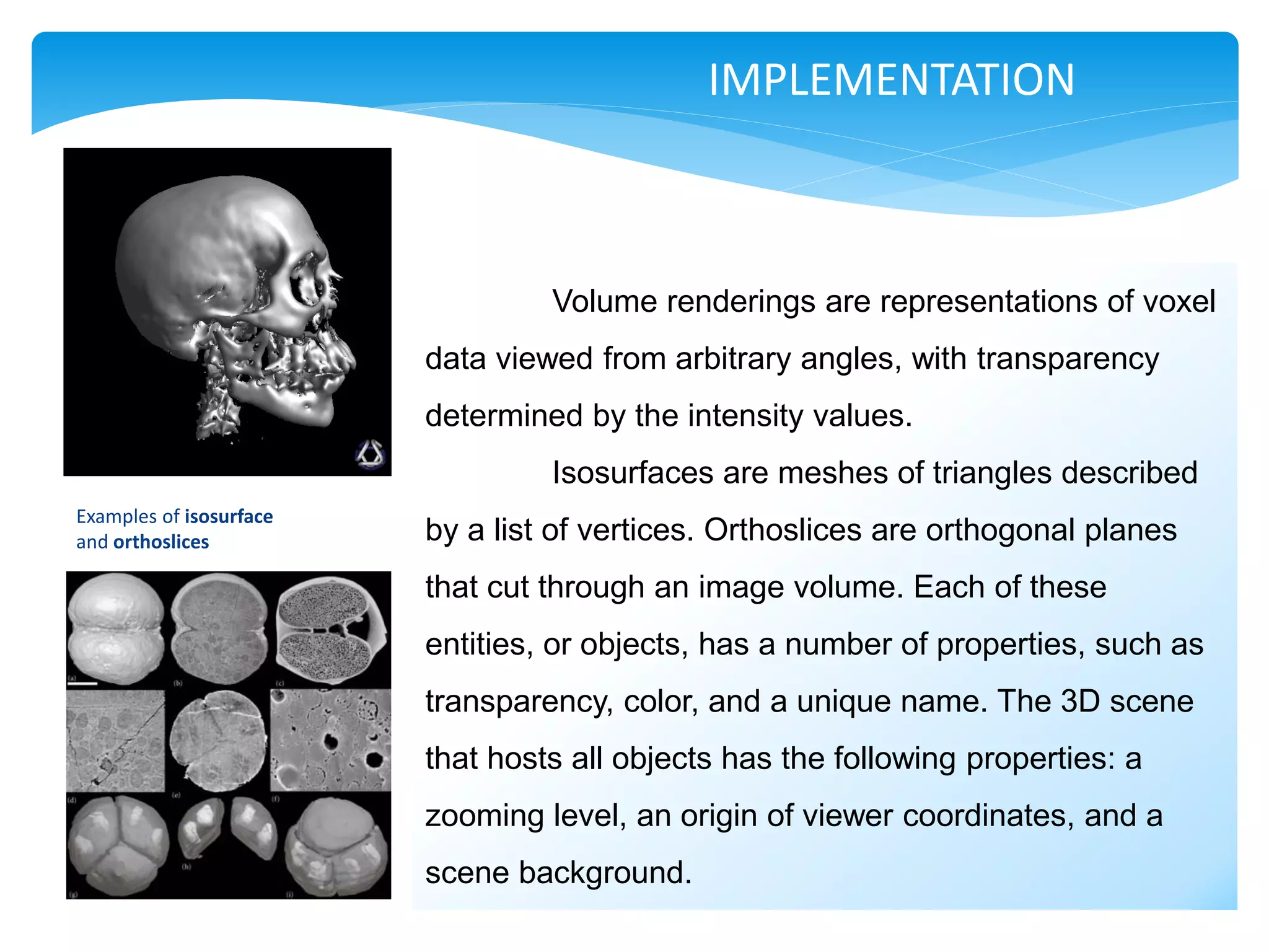 IMPLEMENTATION



                                  Volume renderings are representations of voxel
                         data viewed from arbitrary angles, with transparency
                         determined by the intensity values.
                                  Isosurfaces are meshes of triangles described
Examples of isosurface
and orthoslices          by a list of vertices. Orthoslices are orthogonal planes
                         that cut through an image volume. Each of these
                         entities, or objects, has a number of properties, such as
                         transparency, color, and a unique name. The 3D scene
                         that hosts all objects has the following properties: a
                         zooming level, an origin of viewer coordinates, and a
                         scene background.
 