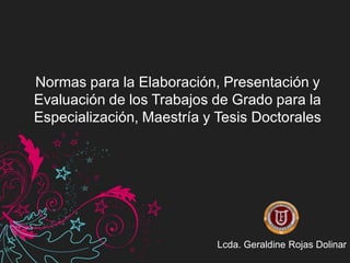 Normas para la Elaboración, Presentación y
Evaluación de los Trabajos de Grado para la
Especialización, Maestría y Tesis Doctorales




                            Lcda. Geraldine Rojas Dolinar
 
