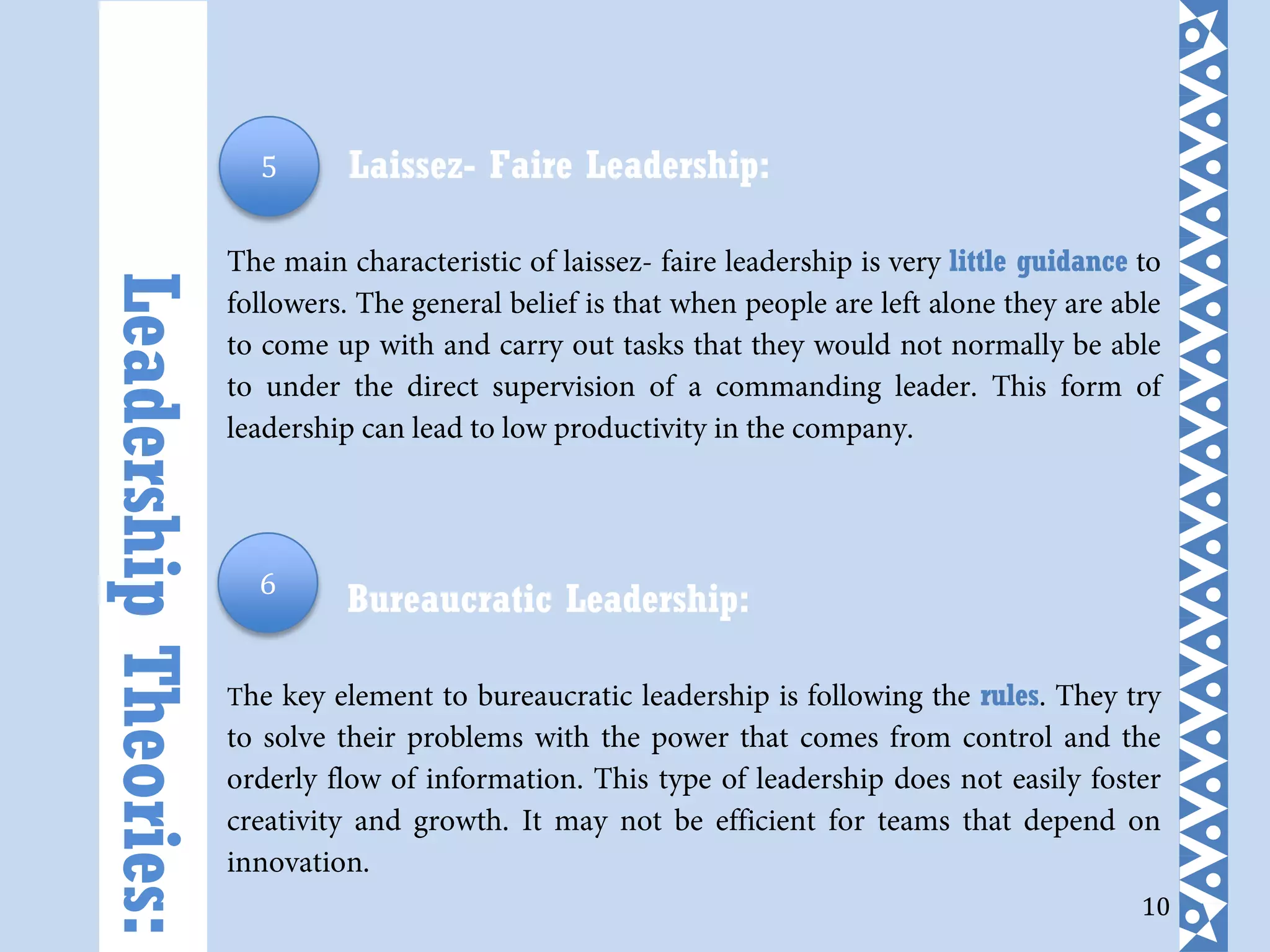 10
Laissez- Faire Leadership:
The main characteristic of laissez- faire leadership is very little guidance to
followers. The general belief is that when people are left alone they are able
to come up with and carry out tasks that they would not normally be able
to under the direct supervision of a commanding leader. This form of
leadership can lead to low productivity in the company.
Bureaucratic Leadership:
The key element to bureaucratic leadership is following the rules. They try
to solve their problems with the power that comes from control and the
orderly flow of information. This type of leadership does not easily foster
creativity and growth. It may not be efficient for teams that depend on
innovation.
LeadershipTheories:
5
6
 