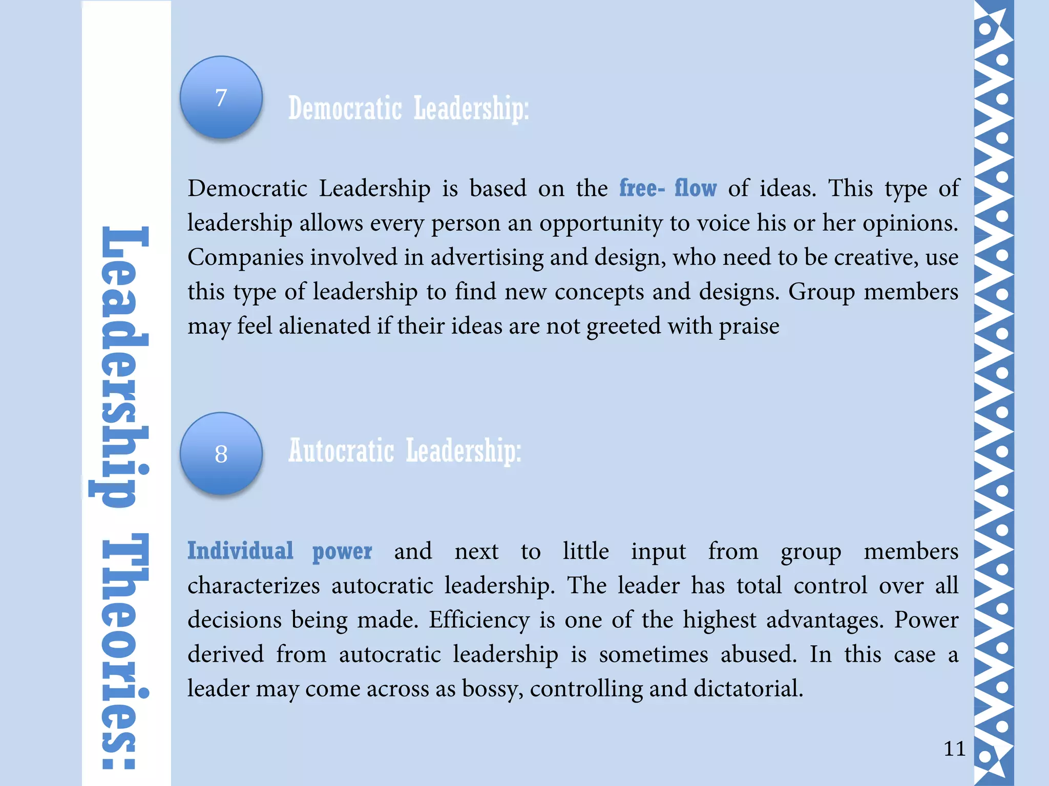 11
Democratic Leadership:
Democratic Leadership is based on the free- flow of ideas. This type of
leadership allows every person an opportunity to voice his or her opinions.
Companies involved in advertising and design, who need to be creative, use
this type of leadership to find new concepts and designs. Group members
may feel alienated if their ideas are not greeted with praise
Autocratic Leadership:
Individual power and next to little input from group members
characterizes autocratic leadership. The leader has total control over all
decisions being made. Efficiency is one of the highest advantages. Power
derived from autocratic leadership is sometimes abused. In this case a
leader may come across as bossy, controlling and dictatorial.
LeadershipTheories: 7
8
 