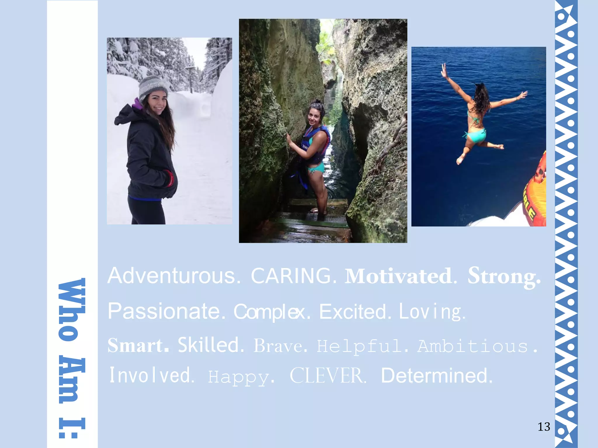 13
Adventurous. CARING. Motivated. Strong.
Passionate. Complex. Excited. Loving.
Smart. Skilled. Brave. Helpful. Ambitious.
Involved. Happy. Clever. Determined.
WhoAmI:
 