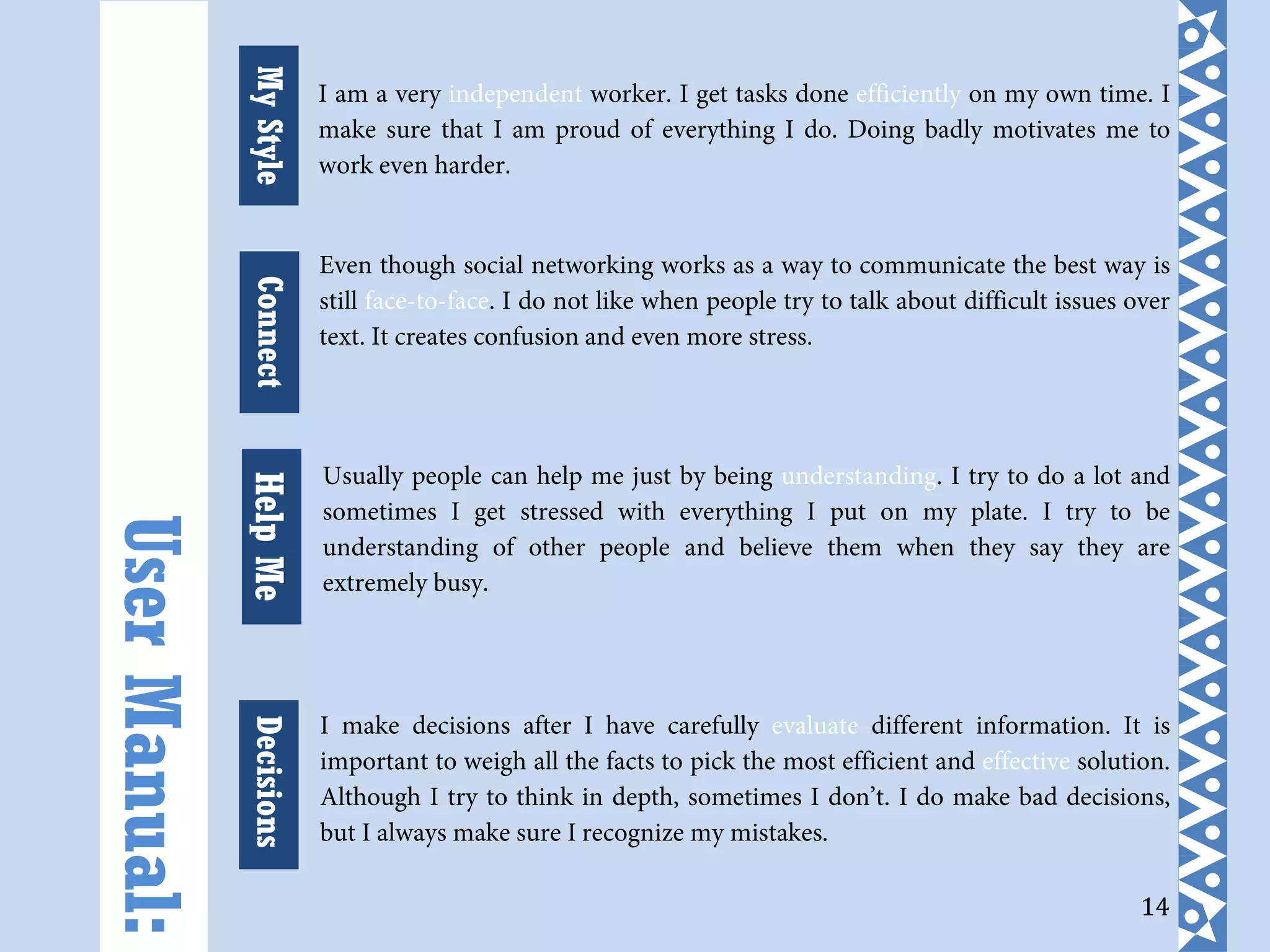 14
I am a very independent worker. I get tasks done efficiently on my own time. I
make sure that I am proud of everything I do. Doing badly motivates me to
work even harder.
Even though social networking works as a way to communicate the best way is
still face-to-face. I do not like when people try to talk about difficult issues over
text. It creates confusion and even more stress.
Usually people can help me just by being understanding. I try to do a lot and
sometimes I get stressed with everything I put on my plate. I try to be
understanding of other people and believe them when they say they are
extremely busy.
I make decisions after I have carefully evaluate different information. It is
important to weigh all the facts to pick the most efficient and effective solution.
Although I try to think in depth, sometimes I don’t. I do make bad decisions,
but I always make sure I recognize my mistakes.
UserManual:
MyStyleHelpMeDecisionsConnect
 