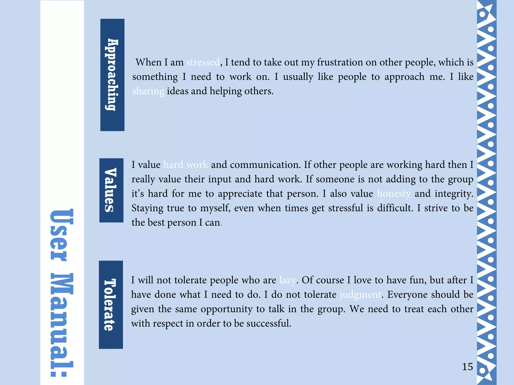 15
When I am stressed, I tend to take out my frustration on other people, which is
something I need to work on. I usually like people to approach me. I like
sharing ideas and helping others.
I value hard work and communication. If other people are working hard then I
really value their input and hard work. If someone is not adding to the group
it’s hard for me to appreciate that person. I also value honesty and integrity.
Staying true to myself, even when times get stressful is difficult. I strive to be
the best person I can.
I will not tolerate people who are lazy. Of course I love to have fun, but after I
have done what I need to do. I do not tolerate judgment. Everyone should be
given the same opportunity to talk in the group. We need to treat each other
with respect in order to be successful.
Approaching
UserManual:
TolerateValues
 
