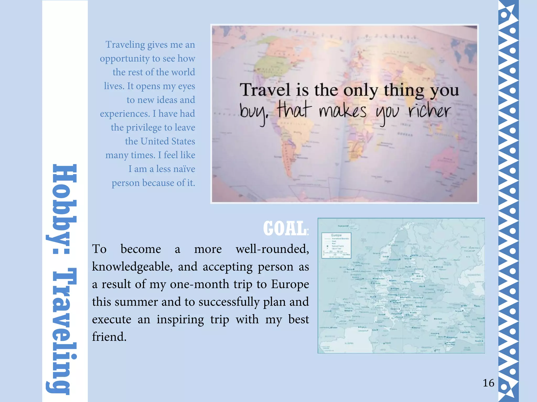 16
GOAL:
To become a more well-rounded,
knowledgeable, and accepting person as
a result of my one-month trip to Europe
this summer and to successfully plan and
execute an inspiring trip with my best
friend.
Hobby:Traveling Traveling gives me an
opportunity to see how
the rest of the world
lives. It opens my eyes
to new ideas and
experiences. I have had
the privilege to leave
the United States
many times. I feel like
I am a less naïve
person because of it.
 