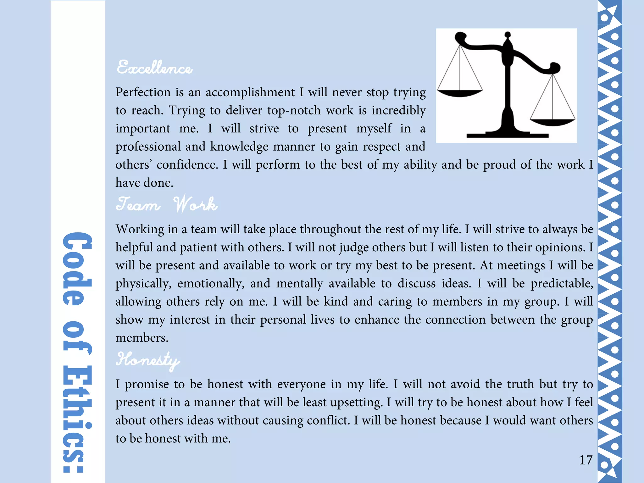 17
Excellence
Perfection is an accomplishment I will never stop trying
to reach. Trying to deliver top-notch work is incredibly
important me. I will strive to present myself in a
professional and knowledge manner to gain respect and
others’ confidence. I will perform to the best of my ability and be proud of the work I
have done.
Team Work
Working in a team will take place throughout the rest of my life. I will strive to always be
helpful and patient with others. I will not judge others but I will listen to their opinions. I
will be present and available to work or try my best to be present. At meetings I will be
physically, emotionally, and mentally available to discuss ideas. I will be predictable,
allowing others rely on me. I will be kind and caring to members in my group. I will
show my interest in their personal lives to enhance the connection between the group
members.
Honesty
I promise to be honest with everyone in my life. I will not avoid the truth but try to
present it in a manner that will be least upsetting. I will try to be honest about how I feel
about others ideas without causing conflict. I will be honest because I would want others
to be honest with me.
CodeofEthics:
 