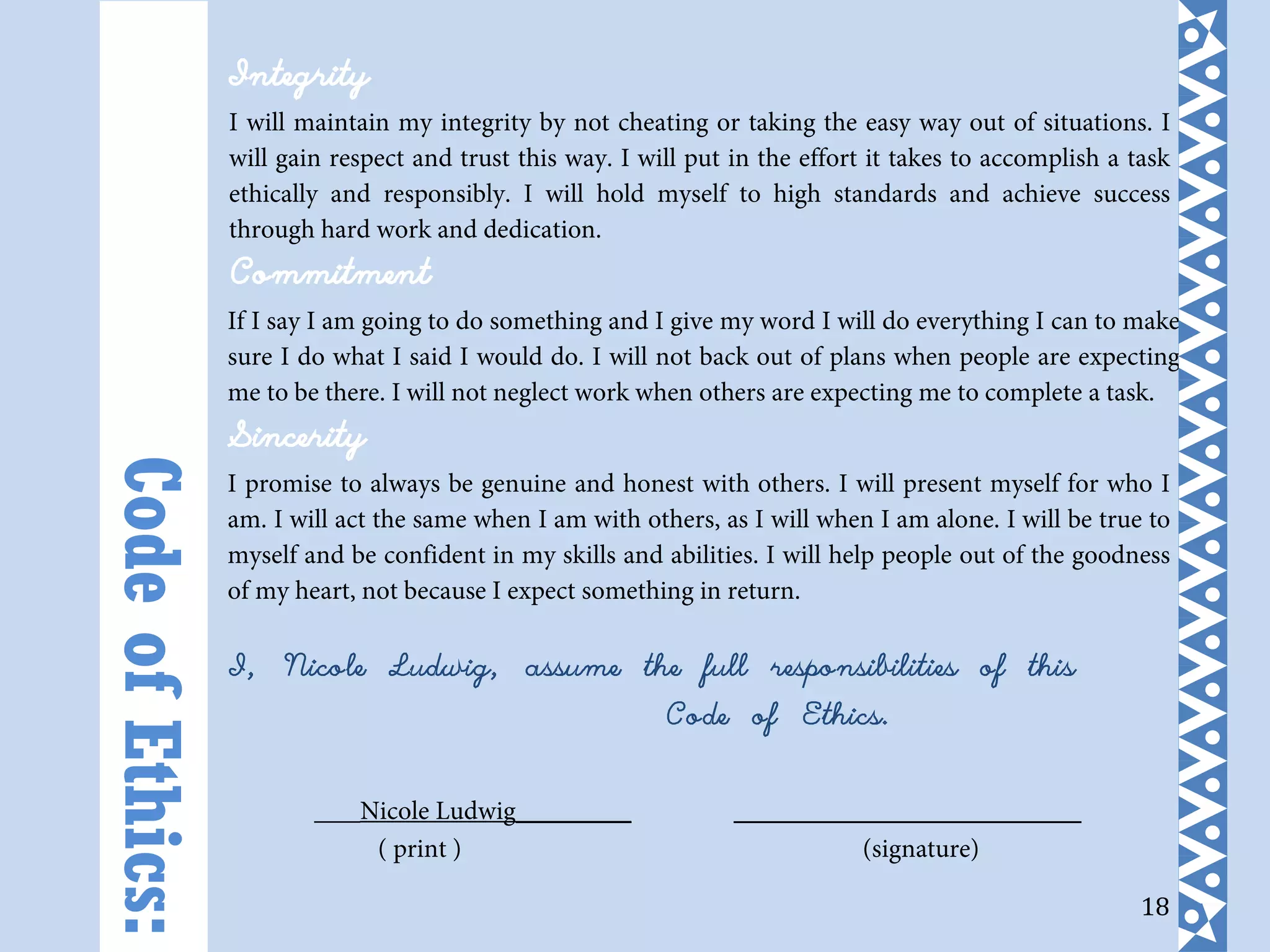 18
Integrity
I will maintain my integrity by not cheating or taking the easy way out of situations. I
will gain respect and trust this way. I will put in the effort it takes to accomplish a task
ethically and responsibly. I will hold myself to high standards and achieve success
through hard work and dedication.
Commitment
If I say I am going to do something and I give my word I will do everything I can to make
sure I do what I said I would do. I will not back out of plans when people are expecting
me to be there. I will not neglect work when others are expecting me to complete a task.
Sincerity
I promise to always be genuine and honest with others. I will present myself for who I
am. I will act the same when I am with others, as I will when I am alone. I will be true to
myself and be confident in my skills and abilities. I will help people out of the goodness
of my heart, not because I expect something in return.
I, Nicole Ludwig, assume the full responsibilities of this
Code of Ethics.
___Nicole Ludwig_______ _____________________
( print ) (signature)
CodeofEthics:
 
