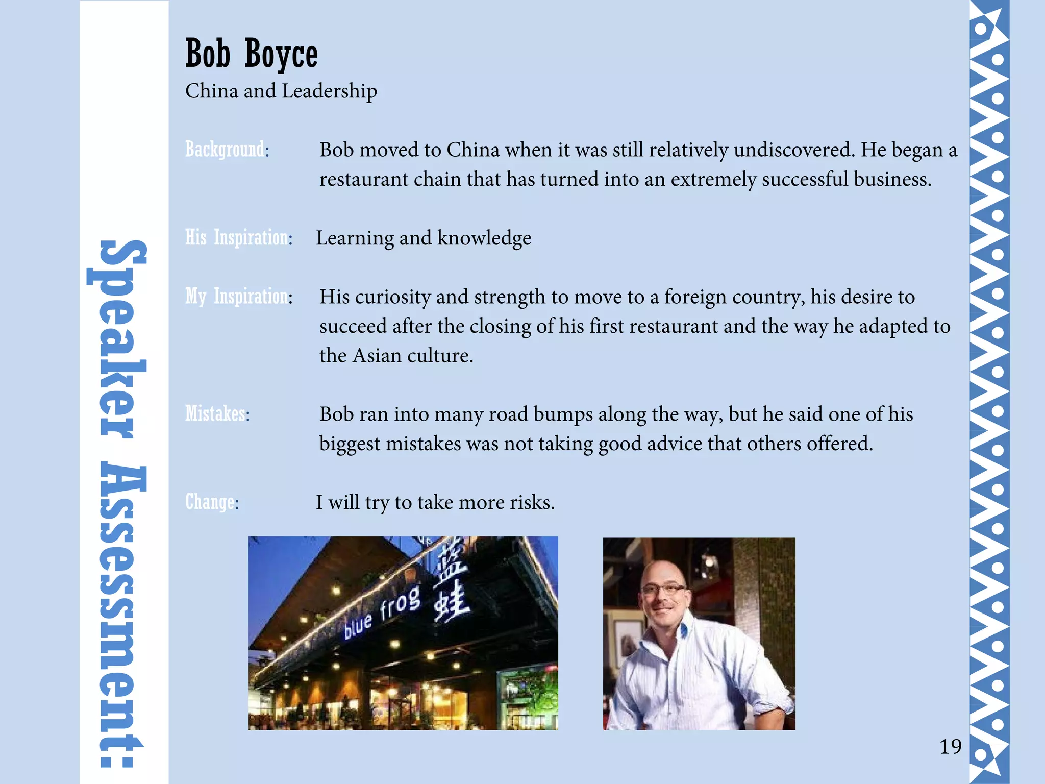 19
Bob Boyce
China and Leadership
Background: Bob moved to China when it was still relatively undiscovered. He began a
restaurant chain that has turned into an extremely successful business.
His Inspiration: Learning and knowledge
My Inspiration: His curiosity and strength to move to a foreign country, his desire to
succeed after the closing of his first restaurant and the way he adapted to
the Asian culture.
Mistakes: Bob ran into many road bumps along the way, but he said one of his
biggest mistakes was not taking good advice that others offered.
Change: I will try to take more risks.
SpeakerAssessment:
 