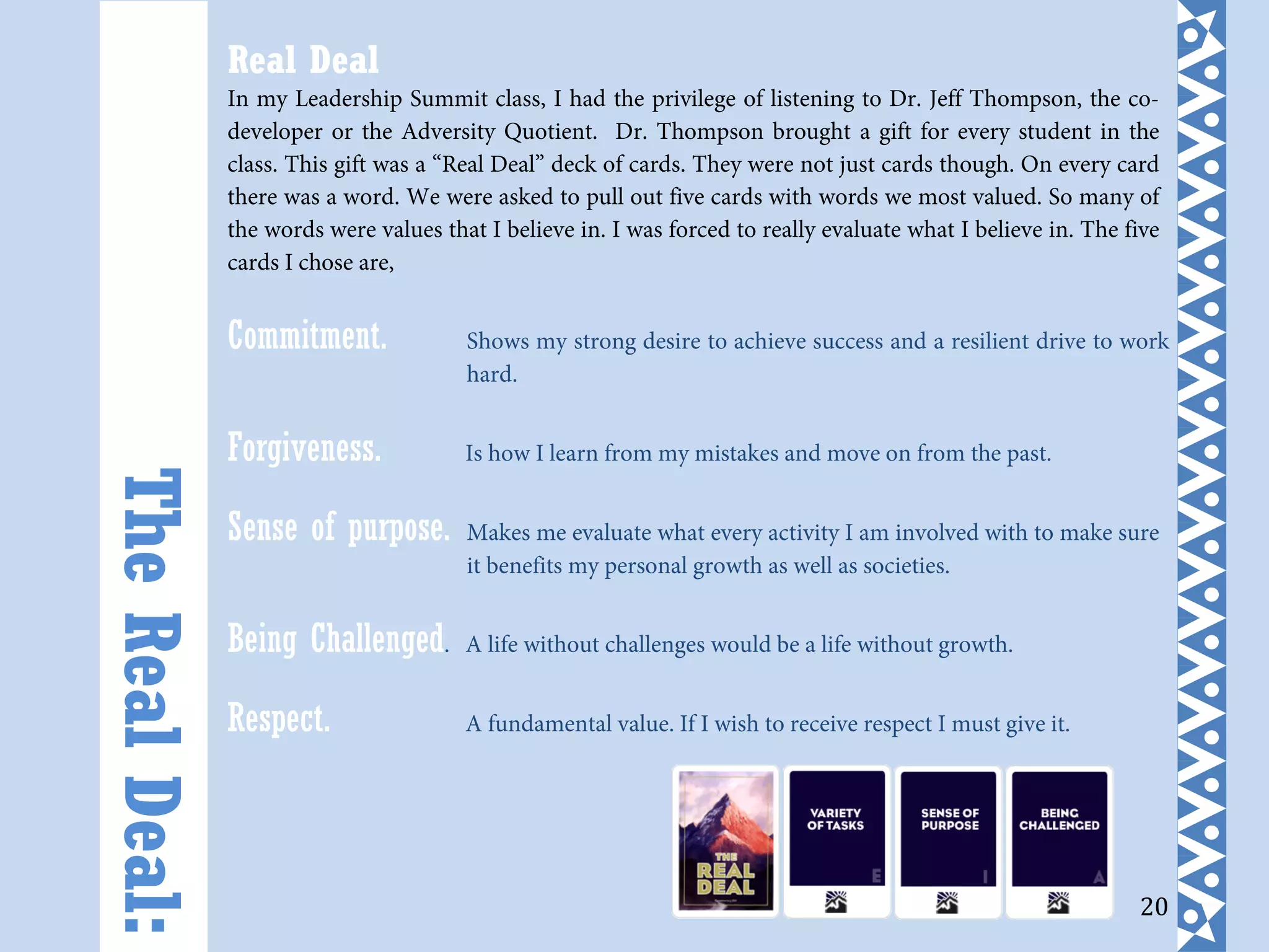 20
Real Deal
In my Leadership Summit class, I had the privilege of listening to Dr. Jeff Thompson, the co-
developer or the Adversity Quotient. Dr. Thompson brought a gift for every student in the
class. This gift was a “Real Deal” deck of cards. They were not just cards though. On every card
there was a word. We were asked to pull out five cards with words we most valued. So many of
the words were values that I believe in. I was forced to really evaluate what I believe in. The five
cards I chose are,
Commitment. Shows my strong desire to achieve success and a resilient drive to work
hard.
Forgiveness. Is how I learn from my mistakes and move on from the past.
Sense of purpose. Makes me evaluate what every activity I am involved with to make sure
it benefits my personal growth as well as societies.
Being Challenged. A life without challenges would be a life without growth.
Respect. A fundamental value. If I wish to receive respect I must give it.
TheRealDeal:
 
