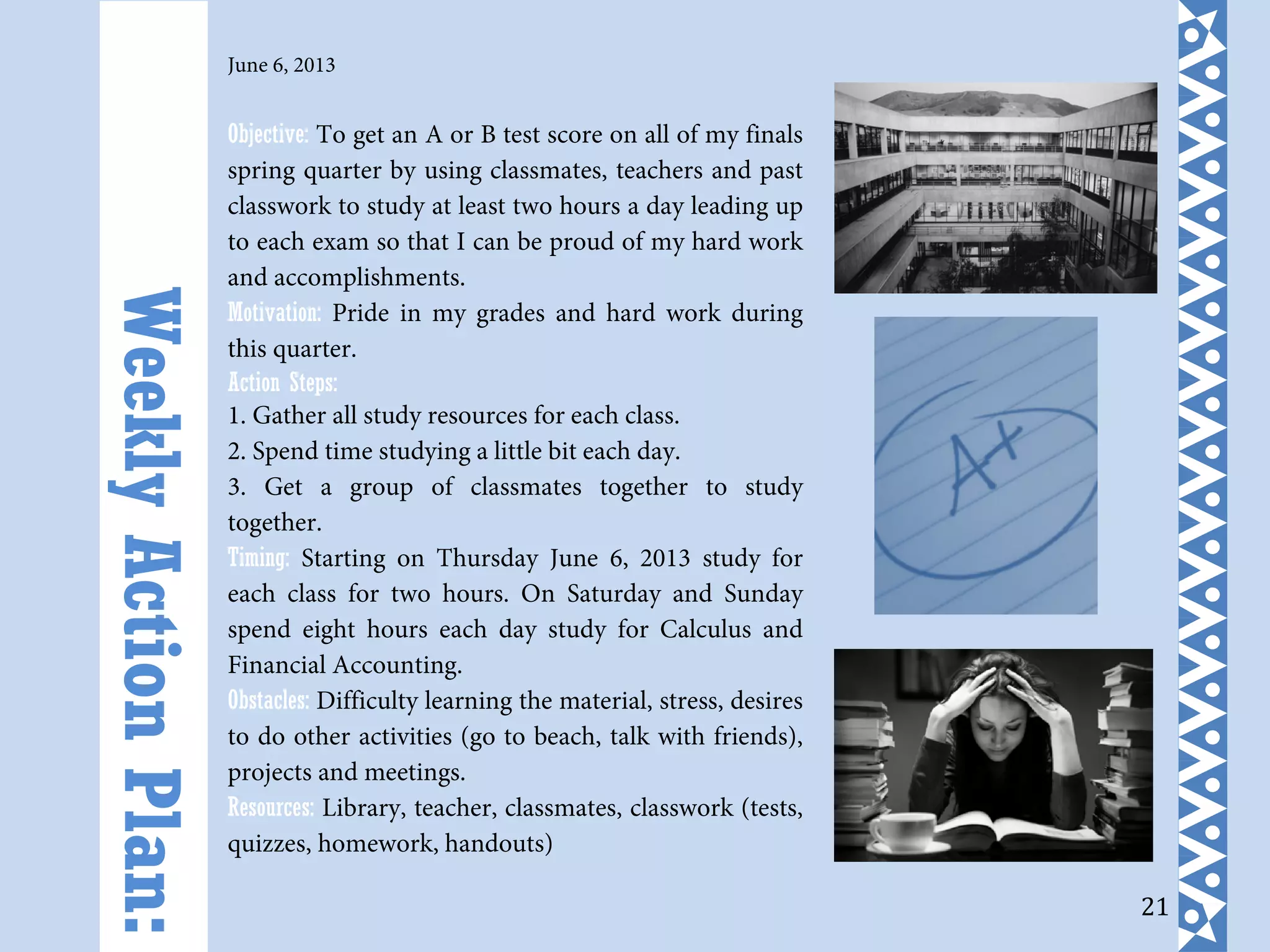 21
June 6, 2013
Objective: To get an A or B test score on all of my finals
spring quarter by using classmates, teachers and past
classwork to study at least two hours a day leading up
to each exam so that I can be proud of my hard work
and accomplishments.
Motivation: Pride in my grades and hard work during
this quarter.
Action Steps:
1. Gather all study resources for each class.
2. Spend time studying a little bit each day.
3. Get a group of classmates together to study
together.
Timing: Starting on Thursday June 6, 2013 study for
each class for two hours. On Saturday and Sunday
spend eight hours each day study for Calculus and
Financial Accounting.
Obstacles: Difficulty learning the material, stress, desires
to do other activities (go to beach, talk with friends),
projects and meetings.
Resources: Library, teacher, classmates, classwork (tests,
quizzes, homework, handouts)
WeeklyActionPlan:
 