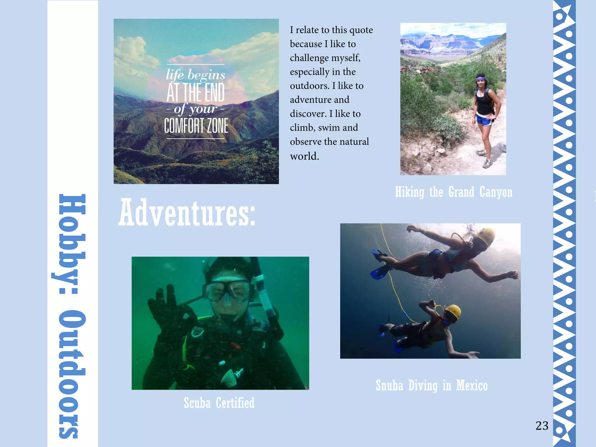 23
Adventures:
Hobby:Outdoors
I relate to this quote
because I like to
challenge myself,
especially in the
outdoors. I like to
adventure and
discover. I like to
climb, swim and
observe the natural
world.
H
Scuba Certified
Snuba Diving in Mexico
Hiking the Grand Canyon
 