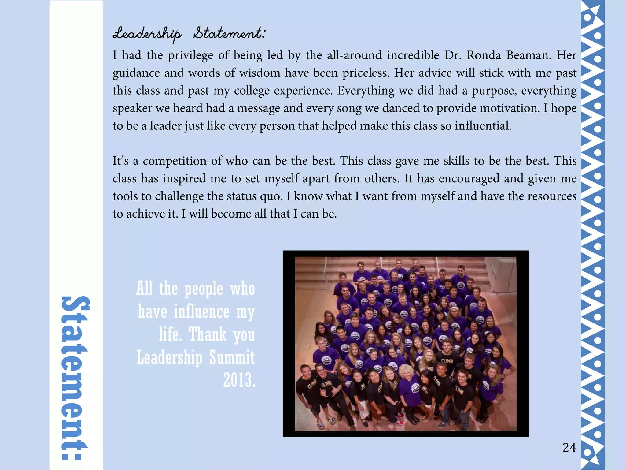 24
Leadership Statement:
I had the privilege of being led by the all-around incredible Dr. Ronda Beaman. Her
guidance and words of wisdom have been priceless. Her advice will stick with me past
this class and past my college experience. Everything we did had a purpose, everything
speaker we heard had a message and every song we danced to provide motivation. I hope
to be a leader just like every person that helped make this class so influential.
It’s a competition of who can be the best. This class gave me skills to be the best. This
class has inspired me to set myself apart from others. It has encouraged and given me
tools to challenge the status quo. I know what I want from myself and have the resources
to achieve it. I will become all that I can be.
Statement:
All the people who
have influence my
life. Thank you
Leadership Summit
2013.
 