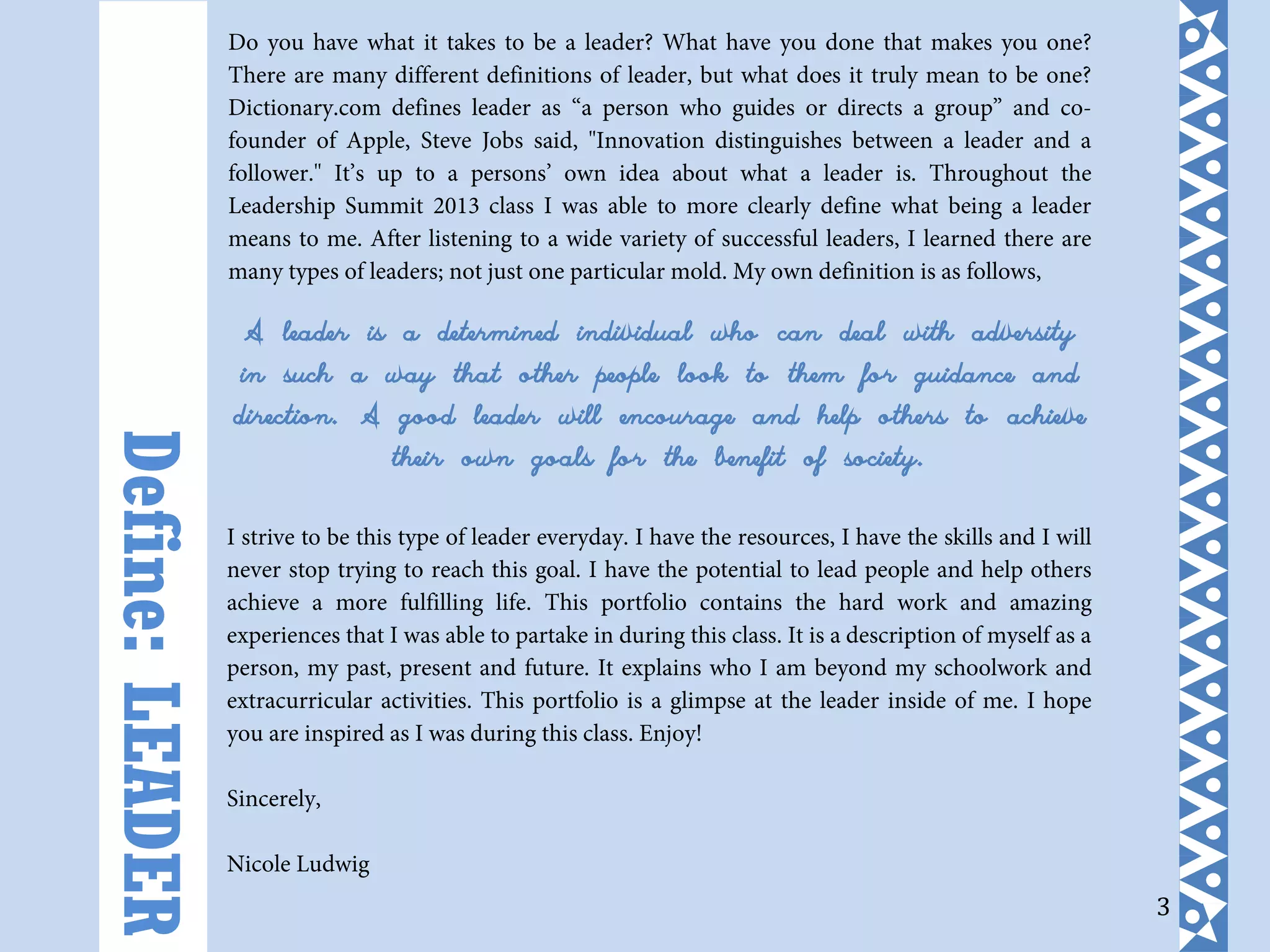3
Do you have what it takes to be a leader? What have you done that makes you one?
There are many different definitions of leader, but what does it truly mean to be one?
Dictionary.com defines leader as “a person who guides or directs a group” and co-
founder of Apple, Steve Jobs said, "Innovation distinguishes between a leader and a
follower." It’s up to a persons’ own idea about what a leader is. Throughout the
Leadership Summit 2013 class I was able to more clearly define what being a leader
means to me. After listening to a wide variety of successful leaders, I learned there are
many types of leaders; not just one particular mold. My own definition is as follows,
A leader is a determined individual who can deal with adversity
in such a way that other people look to them for guidance and
direction. A good leader will encourage and help others to achieve
their own goals for the benefit of society.
I strive to be this type of leader everyday. I have the resources, I have the skills and I will
never stop trying to reach this goal. I have the potential to lead people and help others
achieve a more fulfilling life. This portfolio contains the hard work and amazing
experiences that I was able to partake in during this class. It is a description of myself as a
person, my past, present and future. It explains who I am beyond my schoolwork and
extracurricular activities. This portfolio is a glimpse at the leader inside of me. I hope
you are inspired as I was during this class. Enjoy!
Sincerely,
Nicole Ludwig
Define:LEADER
 