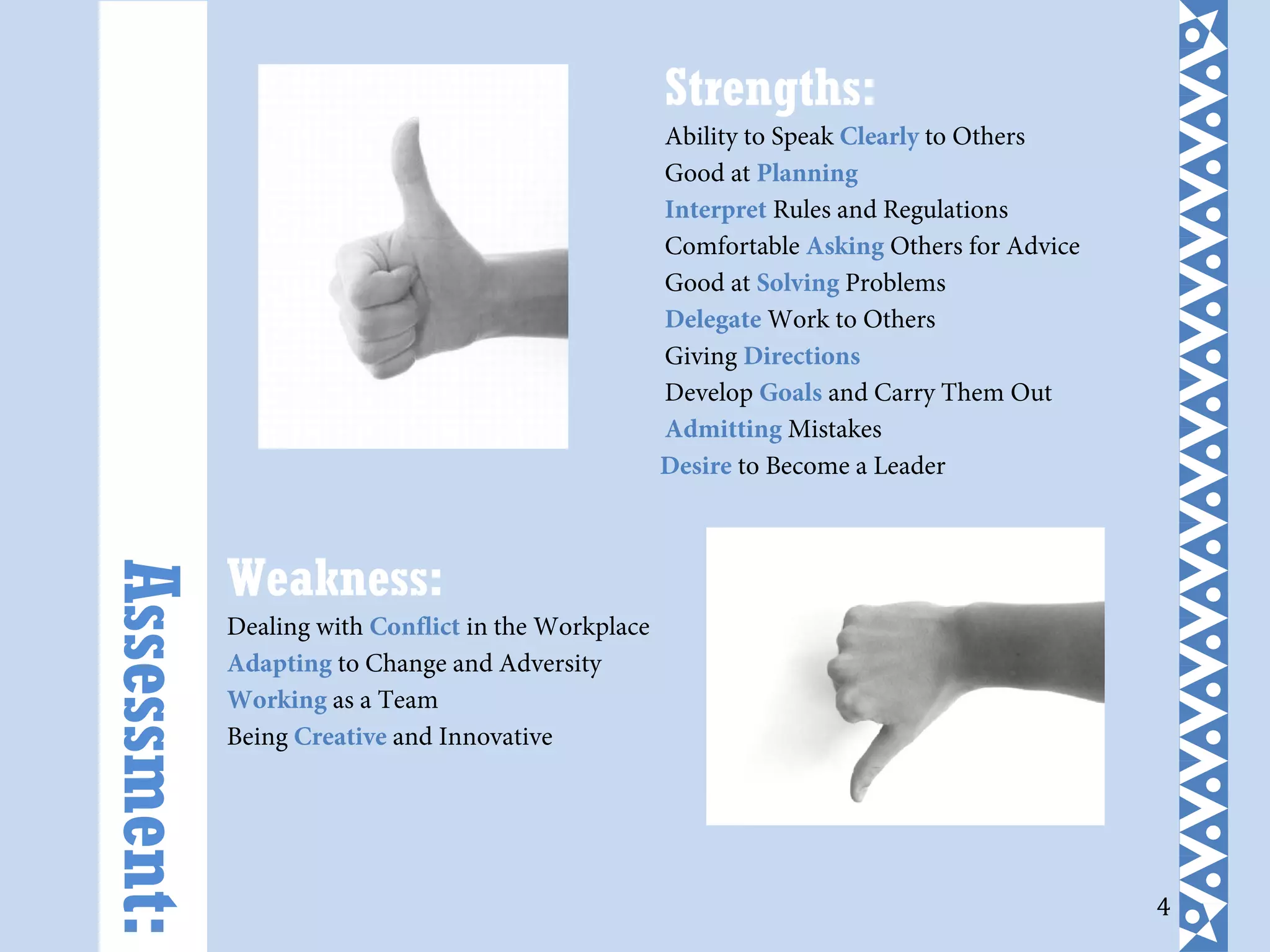 4
Strengths:
Ability to Speak Clearly to Others
Good at Planning
Interpret Rules and Regulations
Comfortable Asking Others for Advice
Good at Solving Problems
Delegate Work to Others
Giving Directions
Develop Goals and Carry Them Out
Admitting Mistakes
Desire to Become a Leader
Weakness:
Dealing with Conflict in the Workplace
Adapting to Change and Adversity
Working as a Team
Being Creative and Innovative
Assessment:
 