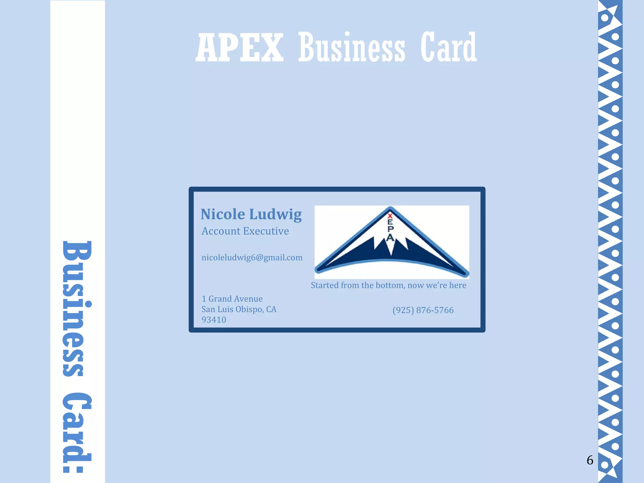 6
APEX Business CardBusinessCard:
Started from the bottom, now we’re here
1 Grand Avenue
San Luis Obispo, CA
93410
nicoleludwig6@gmail.com
(925) 876-5766
Nicole Ludwig
Account Executive
 