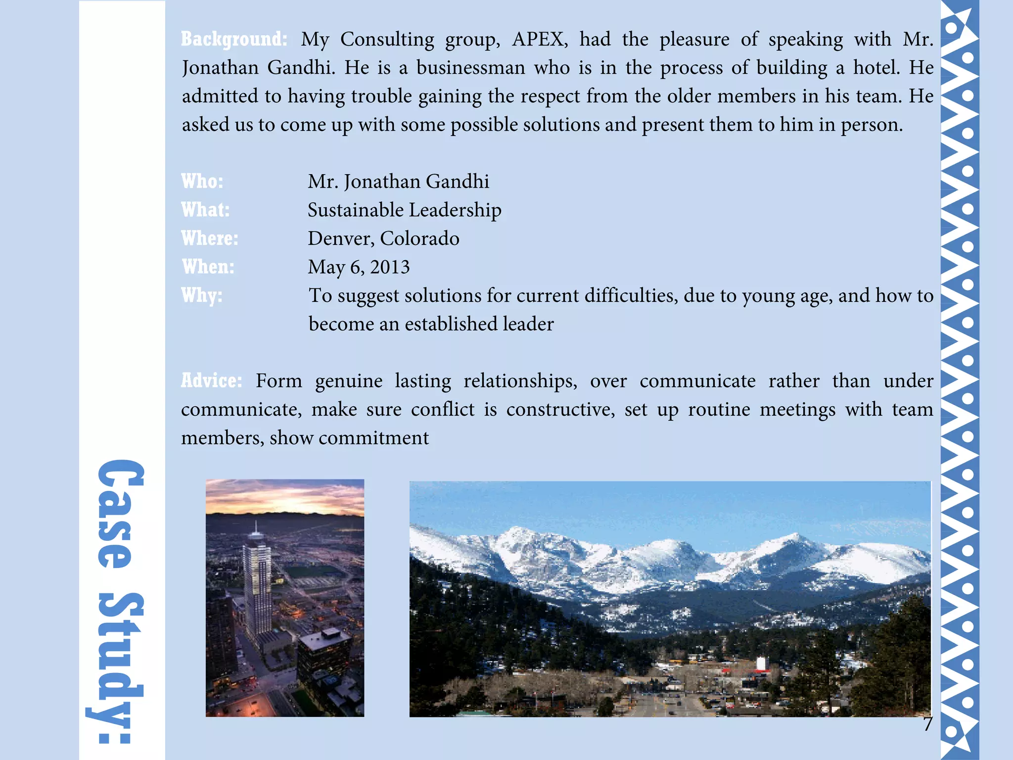 7
Background: My Consulting group, APEX, had the pleasure of speaking with Mr.
Jonathan Gandhi. He is a businessman who is in the process of building a hotel. He
admitted to having trouble gaining the respect from the older members in his team. He
asked us to come up with some possible solutions and present them to him in person.
Who: Mr. Jonathan Gandhi
What: Sustainable Leadership
Where: Denver, Colorado
When: May 6, 2013
Why: To suggest solutions for current difficulties, due to young age, and how to
become an established leader
Advice: Form genuine lasting relationships, over communicate rather than under
communicate, make sure conflict is constructive, set up routine meetings with team
members, show commitment
CaseStudy:
 