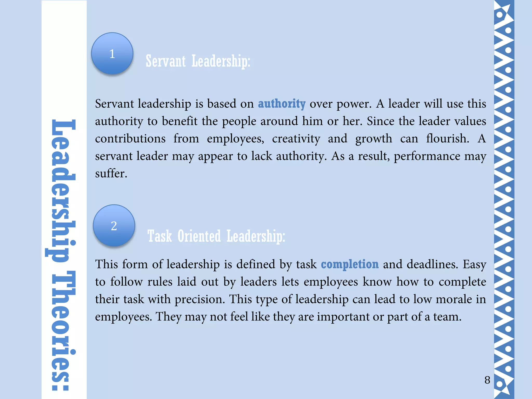 8
Servant Leadership:
Servant leadership is based on authority over power. A leader will use this
authority to benefit the people around him or her. Since the leader values
contributions from employees, creativity and growth can flourish. A
servant leader may appear to lack authority. As a result, performance may
suffer.
Task Oriented Leadership:
This form of leadership is defined by task completion and deadlines. Easy
to follow rules laid out by leaders lets employees know how to complete
their task with precision. This type of leadership can lead to low morale in
employees. They may not feel like they are important or part of a team.
LeadershipTheories: 1
2
 